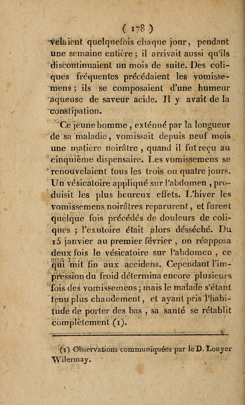 Relaient quelquefois chaque jour, pendant une semaine entière ; il arrivait aussi qu'ils discontinuaient un mois de suite. Des coli- ques fréquentes précédaient les vomisse- mens ; ils se composaient d'une humeur aqueuse de saveur acide. Il y avait de la constipation. Ce jeune homme, exténué par la longueur de sa maladie, vomissait depuis neuf mois une matière noirâtre , quand il fut reçu au cinquième dispensaire. Les vomissemens se 'renouvelaient tous les trois ou quatre jours. Un vésicatoire appliqué sur l'abdomen , pro- duisit les plus heureux effets. L'hiver les vomissemens noirâtres reparurent, et furent quelque fois précédés de douleurs de coli- ques ; l'exutoire était alors desséché. Du i5 janvier au premier février , on réapposa deux fois le vésicatoire sur l'abdomen , ce qui'mit fin aux accidens. Cependant l'im- pression du froid détermina encore plusieurs Tois des vomissemens; mais le malade s'étant tenu plus chaudement, et ayant pris l'habi- tude de porter des bas , sa santé se rétablit complètement (i). (i) Observations communiquées par leD. Louyer Wilermay.
