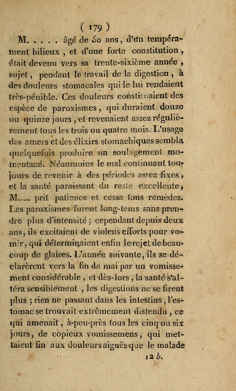 M. . . . . âgé de 60 ans, d'^n tempéra- memî bilieux , et d'une forte constitution, était devenu vers sa trente-sixième année > sujet, pendant le travail de la digestion , à des douleurs stomacales qui le lui rendaient très-pénible. Ces douleurs consumaient des espèce de paroxismes, qui duraient douze ou quinze jours , et revenaient assez réguliè- rement tous les trois ou quatre mois. L'usage des amers et des élixirs stomachiques sembla quelquefois produire un soulagement mo- mentané. Néanmoins le mal continuant tou- jours de revenir à des périodes asr-ez fixes , et la santé paraissant du ce$tjë excellente* M..... prit patience et cessa tous remèdes. Les paroxismes furent long-tems sans pren- dre plus d'intensité; cependant depuis deux ans, ils excitaient de violens efforts pour vo- mir, qui déterminaient enfin lerejetdebeau» coup de glaires. L'année suivante, ils se dé- clarèrent vers la fin de mai par un vomisse* ment considérable , et dès-lors , la santéVal- téra sensiblement , les digestions ne se firent plus ; rien ne passant dans les intestins ? Fes- tornacse trouvait extrêmement distendu , ce qui amenait, à-peu-près tous les cinq ou six jours, de copieux vomissemens, qui met- taient fin aux douleurs aiguës que le malade