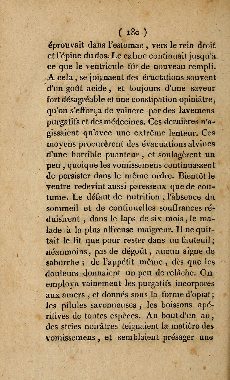 ( i8o) éprouvait dans l'estomac , vers le rein droit et l'épine du dos; Le calme continuait jusqu'à ce que le ventricule fût de nouveau rempli. A cela , se joignaent des éructations souvent d'un goût acide, et toujours d'une saveur fort désagréable et une constipation opiniâtre, qu'on s'efforça de vaincre par des lavemens purgatifs et des médecines. Ces dernières n'a- gissaient qu'avec une extrême lenteur. Ces moyens procurèrent des évacuations alvines d'une horrible puanteur, et soulagèrent un peu , quoique les vomissemens continuassent de persister dans le même ordre. Bientôt le ventre redevint aussi paresseux que de cou- tume. Le défaut de nutrition , l'absence du sommeil et de continuelles souffrances ré- duisirent , dans le laps de six mois,le ma- lade à la plus affreuse maigreur. Il ne quit- tait le lit que pour rester dans un fauteuil; néanmoins, pas de dégoût, aucun signe de saburrhe ; de l'appétit même , dès que les douleurs donnaient un peu de relâche. On employa vainement les purgatifs incorporés aux amers , et donnés sous la forme d'opiat; les pilules savonneuses , les boissons apé- ritives de toutes espèces. Au bout d'un an, des stries noirâtres teignaient la matière des vomissemens, et semblaient présager une