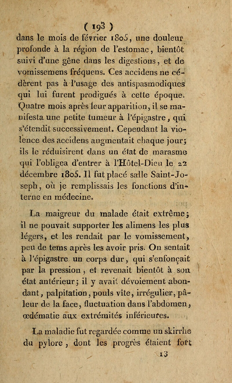 dans le mois de février i8o5, une douleur profonde à la région de l'estomac, bientôt suivi d'une gêne dans les digestions, et de vomissemens fréquens. Ces accidens ne cé- dèrent pas à l'usage des antispasmodiques qui lui furent prodigués à cette époque. Quatre mois après leur apparition, il se ma- nifesta une petite tumeur à l'épigastre, qui s'étendit successivement. Cependant la vkh îence des accidens augmentait chaque jour> ils le réduisirent dans un état de marasme qui l'obligea d'entrer à l'Hôtel-Dien le 22 décembre i8ô5. Il fut placé salle Saint- Jo* seph, 011 je remplissais les fonctions d'in* terne en médecine. La maigreur du malade était extrême 5 il ne pouvait supporter les alimens les plus légers, et. les rendait par le vomissement> peu de tems après les avoir pris. On sentait à l'épigastre un corps dur, qui s'enfonçait par la pression, et revenait bientôt à son état antérieur 5 il y avaii dévoiement abon- dant, palpitation, pouls vite, irrégulier, pâ- leur de la face, fluctuation dans l'abdomen> œdématie aux extrémités inférieures. La maladie fut regardée comme un skirrhe du pylore ; dont les progrès étaient fort / i3