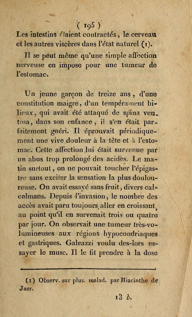 ( »9* ) Les intestins liaient contractés , le cerveau et les autres viscères dans l'état naturel (i). Tl se peut même qu'une simple affection nerveuse en impose pour une tumeur de l'estomac* Un jeune garçon de treize ans , d'une Constitution maigre, d'un tempérament bi- lieux, qui avait été attaqué de spina ven* tosa, dans son enfance > il s'en était par- faitement ^uért. Il éprouvait périodique- ment une vive douleur à la tête et à l'esto* mac Cette affection lui était survenue par un abus trop prolongé des acides. Le ma- tin surtout, on ne pouvait toucher l'épigas- tre sans exciter la sensation la plus doulou- reuse. On avait essayé sans fruit) divers calfe caïmans* Depuis l'invasion y le nombre des accès avait paru toujours, aller ert croissant au point qu'il en survenait trois ou quatre par jour. On observait une tumeur très-vo- lumineuses aux régions hypocondriaques et gastriques. Galeazzi voulu des-lors es- sayer le musc. Il le fit prendre à la dose (i) Observ» sur plus, malad, parHiacinthe de Jaer» î3 K