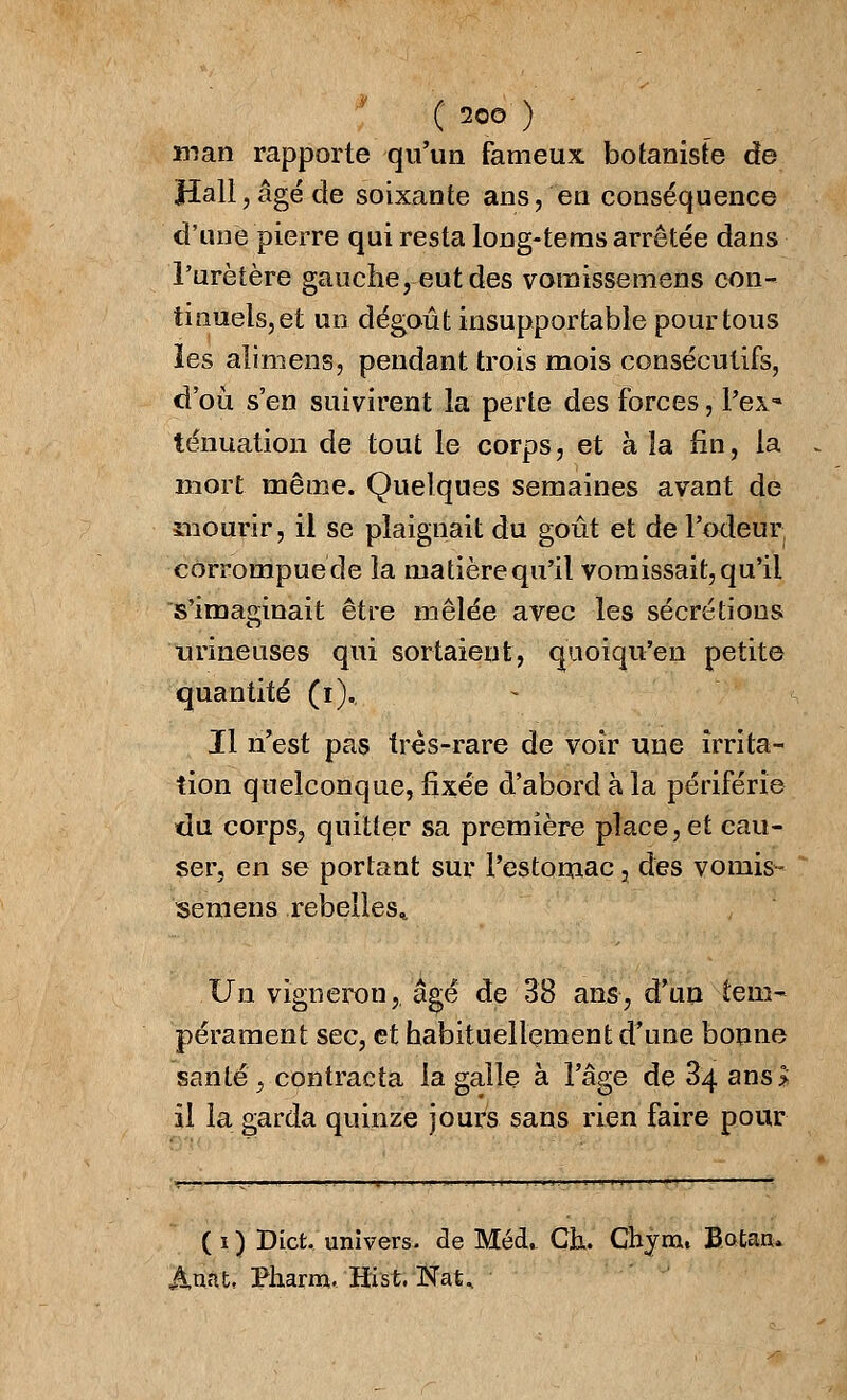 man rapporte qu'un fameux botaniste de Hall, âgé de soixante ans, en conséquence d'une pierre qui resta long-tems arrêtée dans l'uretère gauche, eut des vomissemens con- tinuels, et un dégoût insupportable pour tous les alimens, pendant trois mois consécutifs, d'où s'en suivirent la perte des forces, l'ex- ténuation de tout le corps, et à la fin, la mort même. Quelques semaines avant de mourir, il se plaignait du goût et de l'odeur, corrompue de la matière qu'il vomissait, qu'il s'imaginait être mêlée avec les sécrétions 'mineuses qui sortaient, quoiqu'en petite quantité (i). Il n'est pas très-rare de voir une irrita- tion quelconque, fixée d'abord à la périférie du corps, quitter sa première place, et cau- ser, en se portant sur l'estomac, des vomis- semens rebelles* Un vigneron,, âgé de 38 ans, d'un tem- pérament sec, et habituellement d'une bonne santé, contracta la galle à l'âge de 34 ans> il la garda quinze jours sans rien faire pour ( i ) Dict. univers, de Méd. Ch. Chyrou Botanu Auat, Pharm. Hist.'Nat*
