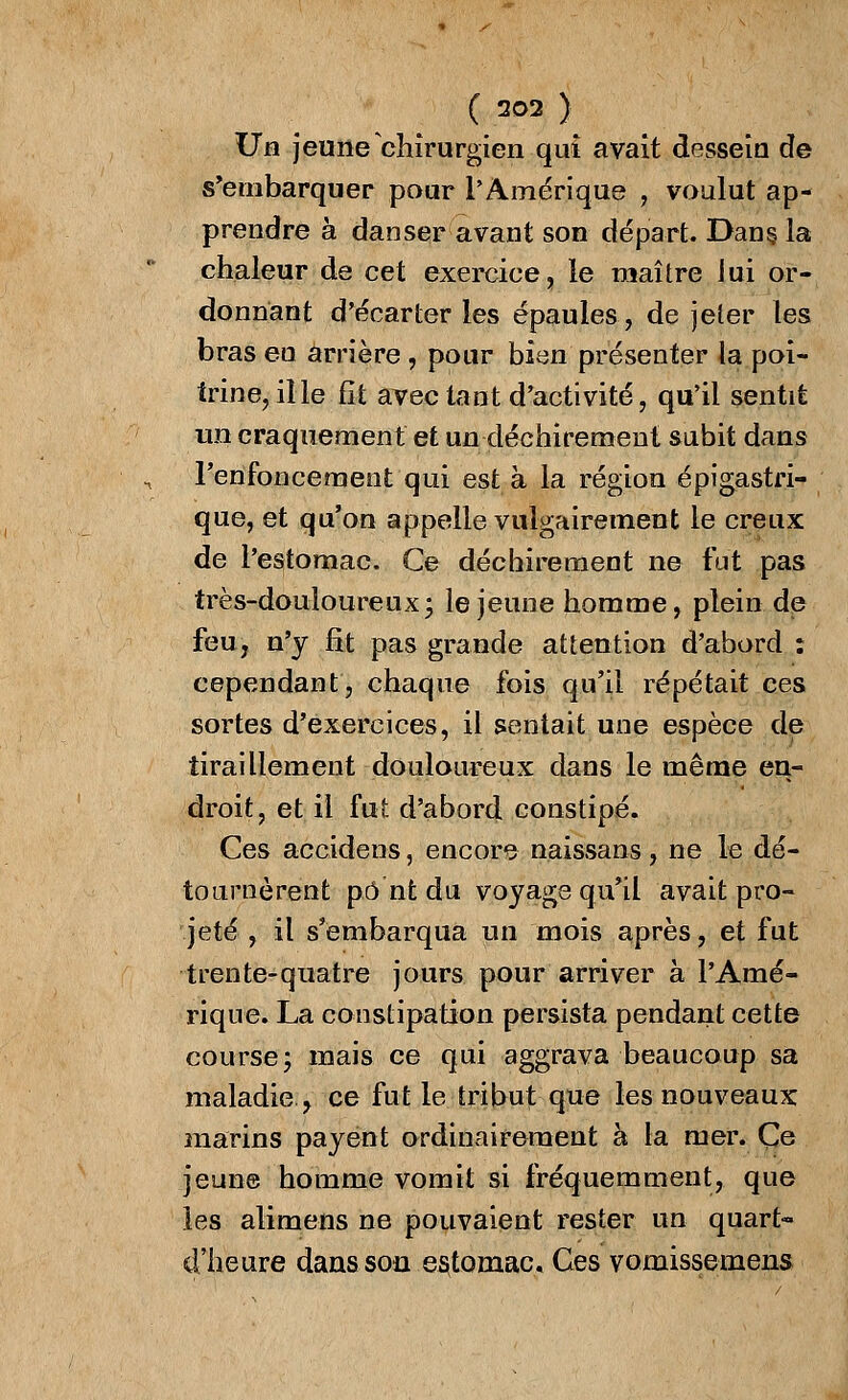 ( ao2 ) JJn jeune chirurgien qui avait dessein de s'embarquer pour l'Amérique , voulut ap- prendre à danser avant son départ. Dans la chaleur de cet exercice, le maître lui or- donnant d'écarter les épaules, de jeter les bras en arrière, pour bien présenter la poi- trine, il le fit avec tant d'activité, qu'il sentit un craquement et un déchirement subit dans renfoncement qui est à la région épigastri- que, et qu'on appelle vulgairement le creux de l'estomac. Ce déchirement ne fut pas très-douloureux- le jeune homme, plein de feu, n'y fit pas grande attention d'abord : cependant, chaque fois qu'il répétait ces sortes d'exercices, il sentait une espèce de tiraillement douloureux dans le même en- droit, et il fut d'abord constipé. Ces accidens, encore naissans, ne le dé- tournèrent pont du voyage qu'il avait pro- jeté , il s'embarqua un mois après, et fut trente-quatre jours pour arriver à l'Amé- rique. La constipation persista pendant cette course; mais ce qui aggrava beaucoup sa maladie, ce fut le tribut que les nouveaux marins payent ordinairement à la mer. Ce jeune homme vomit si fréquemment, que les alimens ne pouvaient rester un quart- d'heure dans son estomac. Ces vomissemens