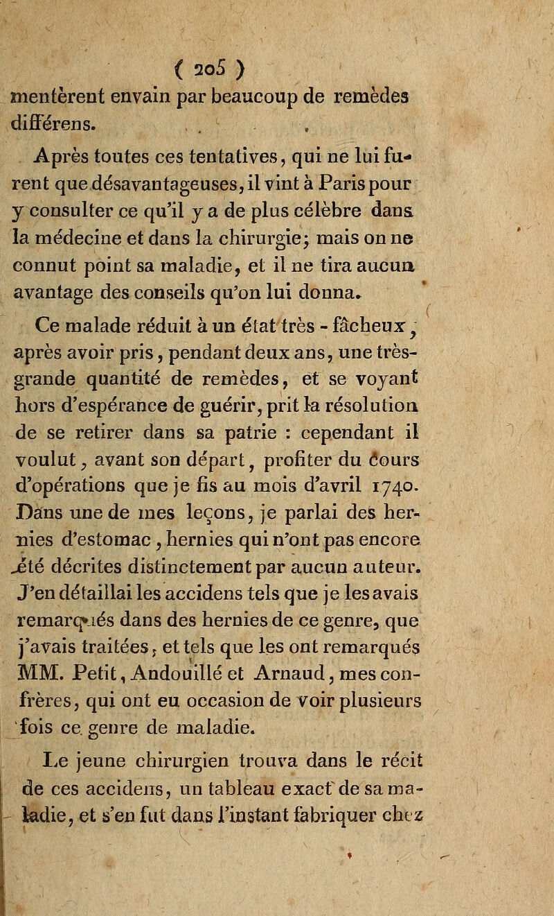 mentèrent envain par beaucoup de remèdes différens. Après toutes ces tentatives, qui ne lui fu- rent que désavantageuses, il vint à Paris pour y consulter ce qu'il y a de plus célèbre dans, la médecine et dans la chirurgie; mais on ne connut point sa maladie, et il ne tira aucua avantage des conseils qu'on lui donna» Ce malade réduit à un état très - fâcheux y après avoir pris, pendant deux ans, une très- grande quantité de remèdes, et se voyant hors d'espérance de guérir, prit la résolution de se retirer dans sa patrie : cependant il voulut, avant son départ, profiter du <5ours d'opérations que je fis au mois d'avril 1740. Dans une de mes leçons, je parlai des her- nies d'estomac, hernies qui n'ont pas encore jeté décrites distinctement par aucun auteur. J'en détaillai les accidens tels que je les avais remarqués dans des hernies de ce genre, que j'avais traitées ; et tels que les ont remarqués MM. Petit, Andouillé et Arnaud, mes con- frères, qui ont eu occasion de voir plusieurs fois ce. genre de maladie. Le jeune chirurgien trouva dans le récit de ces accidens, un tableau exacf de sa ma- ladie, et s'en fut dans l'instant fabriquer chez
