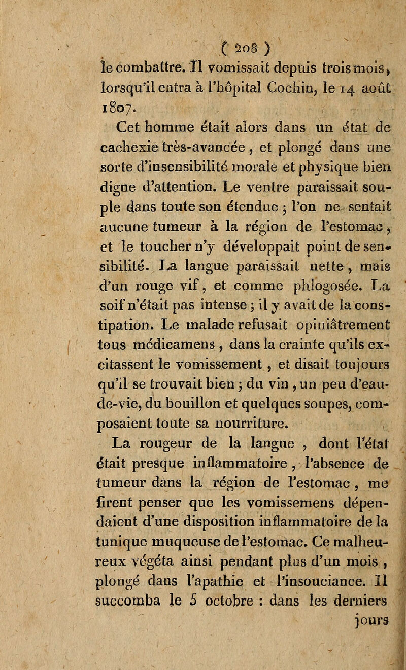 le combattre. Il vomissait depuis trois mois > lorsqu'il entra à l'hôpital Gochin, le 14 août 1807. Cet homme était alors dans un état de cachexie très-avancée, et plongé dans une sorte d'insensibilité morale et physique bien digne d'attention. Le ventre paraissait sou- ple dans toute son étendue ; l'on ne sentait aucune tumeur à la région de l'estomac, et le toucher n'y développait point de sen- sibilité. La langue paraissait nette, mais d'un rouge vif, et comme phlogosée. La soif n'était pas intense ; il y avait de la cons- tipation. Le malade refusait opiniâtrement tous médicamens , dans la crainte qu'ils ex- citassent le vomissement, et disait toujours qu'il se trouvait bien \ du vin , un peu d'eau- de-vie, du bouillon et quelques soupes, com- posaient toute sa nourriture. La rougeur de la langue , dont l'état était presque inflammatoire , l'absence de tumeur dans la région de l'estomac , me firent penser que les vomissemens dépen- daient d'une disposition inflammatoire de la tunique muqueuse de l'estomac. Ce malheu- reux végéta ainsi pendant plus d'un mois , plongé dans l'apathie et l'insouciance. Il succomba le 5 octobre : dans les derniers jours