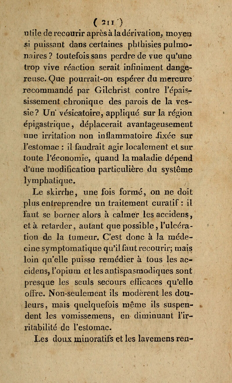 ('M') utile de recourir après à la dérivation, moyen -si puissant dans certaines phthisies pulmo- naires ? toutefois sans perdre de vue qu'une trop vive réaction serait infiniment dange- reuse. Que pourrait-on espérer du mercure recommandé par Gilchrist contre l'épais- sissement chronique des parois de la ves- sie? Un vésicatoire, appliqué sur la région épigastrique, déplacerait avantageusement uue irritation non inflammatoire Jixée sur l'estomac : il faudrait agir localement et sur toute l'économie, quand la maladie dépend d'une modification particulière du système lymphatique. Le skirrhe, une fois formé, on ne doit plus entreprendre un traitement curatif : il faut se borner alors à calmer les accidens, et à retarder, autant que possible, l'ulcéra- tion de la tumeur. C'est donc à la méde- cine symptomatique qu'il faut recourir; mais loin qu'elle puisse remédier à tous les ac- cidens, l'opium et les antispasmodiques sont presque les seuls secours efficaces qu'elle offre. Non-seulement ils modèrent les dou- leurs , mais quelquefois même ils suspen- dent les vomissemens, en diminuant l'ir- ritabilité de l'estomac. Les doux minoratifs et les lavemens ren-