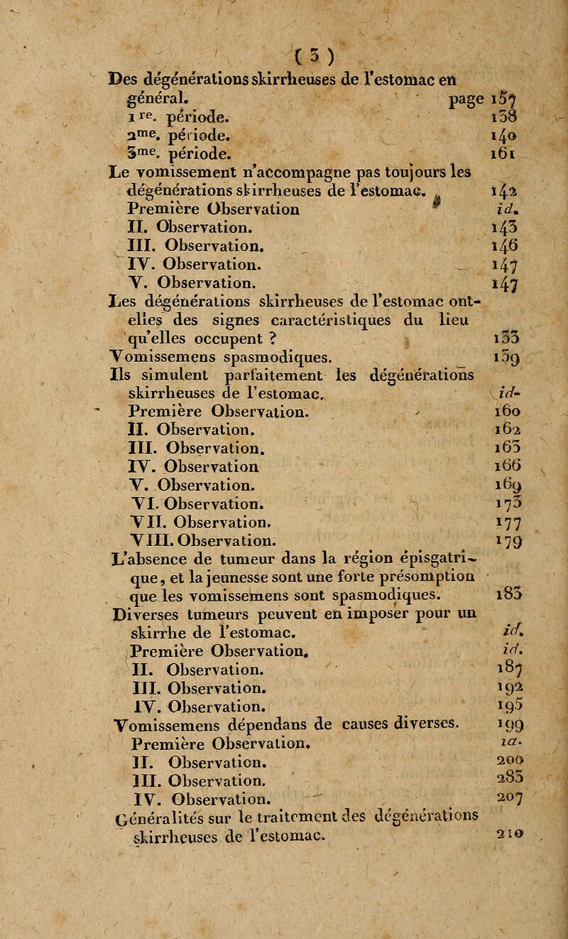 il) Des dégénérations skirrheuses de l'estomac en général. page i5^ ire. période. i58 ame. période. i4<> 3me. période. 161 Le vomissement n'accompagne pas toujours les dégénérations skirrheuses de l'estomaG. à \^z Première Observation idm II. Observation. ï43 III. Observation. 14.6 IV. Observation. - i47 V. Observation. i4? Les dégénérations skirrheuses de l'estomac ont- elles des signes caractéristiques du lieu qu'elles occupent ? ï53 Voniissemens spasmodiques. 109 Ils simulent parfaitement les dégénérations skirrheuses de l'estomac ià~ Première Observation. 160 II. Observation. 162 III. Observation. i63 IV. Observation 166 V. Observation. 169 VI. Observation. 173 VII. Observation. 177 VIII. Observation. 179 L'absence de tumeur dans la région épisgatri- que, et la jeunesse sont une forte présomption que les vomissemens sont spasmodiques. i85 Diverses tumeurs peuvent en imposer pour un skirrhe de l'estomac. i<f> Première Observation. *V. II. Observation. 187 III. Observation. 19^ IV. Observation. iq5 Vomissemens dépendans de causes diverses. 199 Première Observation. i°- II. Observation. 200 III. Observation. 283 IV. Observation.  .f 207 Généralités sur le traitement des dégénérations skirrheuses de l'estomac. 210