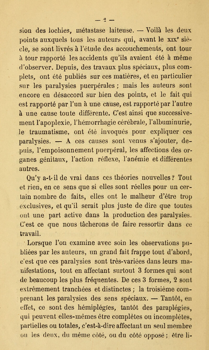 sion des lochies, métastase laiteuse. — Voilà les deux points auxquels tous les auteurs qui, avant le xixe siè- cle, se sont livrés à l'étude des accouchements, ont tour à tour rapporté les accidents qu'ils avaient été à même d'observer. Depuis, des travaux plus spéciaux, plus com- plets, ont été publiés sur ces matières, et en particulier sur les paralysies puerpérales ; mais les auteurs sont encore en désaccord sur bien des points, et le fait qui est rapporté par l'un à une cause, est rapporté par l'autre à une cause toute différente. C'est ainsi que successive- ment l'apoplexie, l'hémorrhagie cérébrale, l'albuminurie, le traumatisme, ont été invoqués pour expliquer ces paralysies. — A ces causes sont venus s'ajouter, de- puis, l'empoisonnement puerpéral, les affections des or- ganes génitaux, l'action réflexe, l'anémie et différentes autres. Qu'y a-t~il de vrai dans ces théories nouvelles? Tout et rien, en ce sens que si elles sont réelles pour un cer- tain nombre de faits, elles ont le malheur d'être trop exclusives, et qu'il serait plus juste de dire que toutes ont une part active dans la production des paralysies. C'est ce que nous tâcherons de faire ressortir dans ce travail. • Lorsque l'on examine avec soin les observations pu- bliées par les auteurs, un grand fait frappe tout d'abord, c'est que ces paralysies sont très-variées dans leurs ma- nifestations, tout en affectant surtout 3 formes qui sont de beaucoup les plus fréquentes. De ces 3 formes, 2 sont extrêmement tranchées et distinctes ; la troisième com- prenant les paralysies des sens spéciaux. — Tantôt, en effet, ce sont des hémiplégies, tantôt des paraplégies, qui peuvent elles-mêmes être complètes ou incomplètes, partielles ou totales, c'est-à-dire affectant un seul membre ou les deux, du même côté, ou du côté opposé; être li-