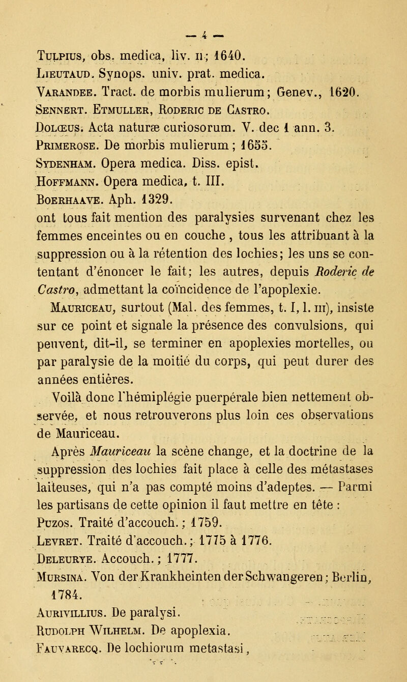 Tulpius, obs, medica, liv. u; 1640. Lieutaud. Synops. univ. prat. medica. Varandee. Tract, de morbis mulierum; Genev., 1620. Sennert. Etmuller, Roderic de Castro. Dolœus. Àcta naturse curiosorum. V. dec 1 ann. 3. Primerose. De morbis mulierum; !65o. Sydenham. Opéra medica. Diss. epist. Hoffmann. Opéra medica, t. III. Boerhaave. Aph. 1329. ont tous fait mention des paralysies survenant chez les femmes enceintes ou en couche , tous les attribuant à la suppression ou à la rétention des lochies; les uns se con- tentant d'énoncer le fait; les autres, depuis Roderic de Castro, admettant la coïncidence de l'apoplexie. Mauriceau, surtout (Mal. des femmes, 1.1,1. ni), insiste sur ce point et signale la présence des convulsions, qui peuvent, dit-il, se terminer en apoplexies mortelles, ou par paralysie de la moitié du corps, qui peut durer des années entières. Voilà donc l'hémiplégie puerpérale bien nettement ob- servée, et nous retrouverons plus loin ces observations de Mauriceau. Après Mauriceau la scène change, et la doetrine de la suppression des lochies fait place à celle des métastases laiteuses, qui n'a pas compté moins d'adeptes. — Parmi les partisans de cette opinion il faut mettre en tête : Puzos. Traité d'accouch. ; 1759. Levret. Traité d'accouch.; 1775 à 1776. Deleurye. Accouch. ; 1777. Mursina. Von derKrankheintenderSchwangeren; Berlin, 1784. Aurivillius. De paralysi. Rudolph Wilhelm. De apoplexia. Fatjvarecq. De lochiorum metastasi,