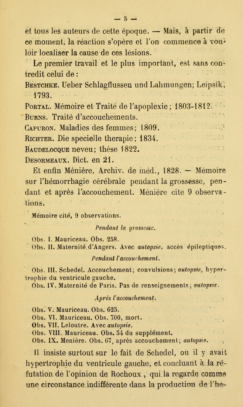 et tons les auteurs de cette époque. — Mais, à partir de ce moment, la réaction s'opère et Ton commence à vou^ loir localiser la cause de ces lésions. Le premier travail et le plus important, est sans con- tredit celui de : Bestchke. Ueber Sehlagflussen und Lahmungen; Leipsik, 1793. Portai/. Mémoire et Traité de l'apoplexie ; 1803-1812. •' Burns. Traité d'accouchements. Capuron. Maladies des femmes; 1809. -? Richter. Die specie)le thérapie; 1834. Baudelocque neveu; thèse 1822* Desormeaux. Dict. en 21. Et enfin Ménière, Archiv. de méd., 1828. — Mémoire sur l'hémorrhagie cérébrale pendant la grossesse, pen- dant et après L'accouchement. Ménière cite 9 observa- tions* Mémoire cité, 9 observations. Pendant la grossesse. Obs. I. Mauriceau. Obs. 258. Obs. II. Maternité^d'Angers. Avec autopsie, accès épileptiques. Pendant l'accouchement. Obs, III. Sehedel. Accouchement; convulsions; autopsie, hyper- trophie du ventricule gauche. Obs. IV. Maternité de Paris. Pas de renseignements; autopsie. Après l'accouchement. . ,-■. Obs. V. Mauriceau. Obs. 625. Obs. VI. Mauriceau. Obs. 700, mort. -:..':, Obs. VII. Leloutre. Avec autopsie. : Obs. VIII. Mauriceau. Obs. 54 du supplément. Obs. IX. Ménière. Obs. 67, après accouchement; autopsie. ., 11 insiste surtout sur le fait de Sehedel, où il y avait hypertrophie du ventricule gauche, et concluant à.la ré- futation de l'opinion de Rochoux, qui la regarde comme une circonstance indifférente dans la productif de .Thé*-