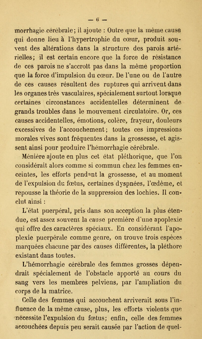 morrhagie cérébrale; il ajoute : Outre que la même cause qui donne lieu à l'hypertrophie du cœur, produit sou- vent des altérations dans la structure des parois arté- rielles; il est certain encore que la force de résistance de ces parois ne s'accroit pas dans la même proportion que la force d'impulsion du cœur. De Tune ou de l'autre de ces causes résultent des ruptures qui arrivent dans les organes très vasculaires, spécialement surtout lorsque certaines circonstances accidentelles déterminent de grands troubles dans le mouvement circulatoire. Or, ces causes accidentelles, émotions, colère, frayeur, douleurs excessives de l'accouchement; toutes ces impressions morales vives sont fréquentes dans la grossesse, et agis- sent ainsi pour produire l'hémorrhagie cérébrale. Ménière ajoute en plus cet état pléthorique, que l'on considérait alors comme si commun chez les femmes en- ceintes, les efforts pendant la grossesse, et au moment de l'expulsion du fœtus, certaines dyspnées, l'œdème, et repousse la théorie de la suppression des lochies. Il con- clut ainsi : L'état puerpéral, pris dans son acception la plus éten- due, est assez souvent la cause première d'une apoplexie qui offre des caractères spéciaux. En considérant l'apo- plexie puerpérale comme genre, on trouve trois espèces marquées chacune par des causes différentes, la pléthore existant dans toutes. L'hémorrhagie cérébrale des femmes grosses dépen- drait spécialement de l'obstacle apporté au cours du sang vers les membres pelviens, par l'ampliation du corps de la matrice. Celle des femmes qui accouchent arriverait sous l'in- fluence de la même cause, plus, les efforts violents que nécessite l'expulsion du fœtus; enfin, celle des femmes accouchées depuis peu serait causée par l'action de quel-