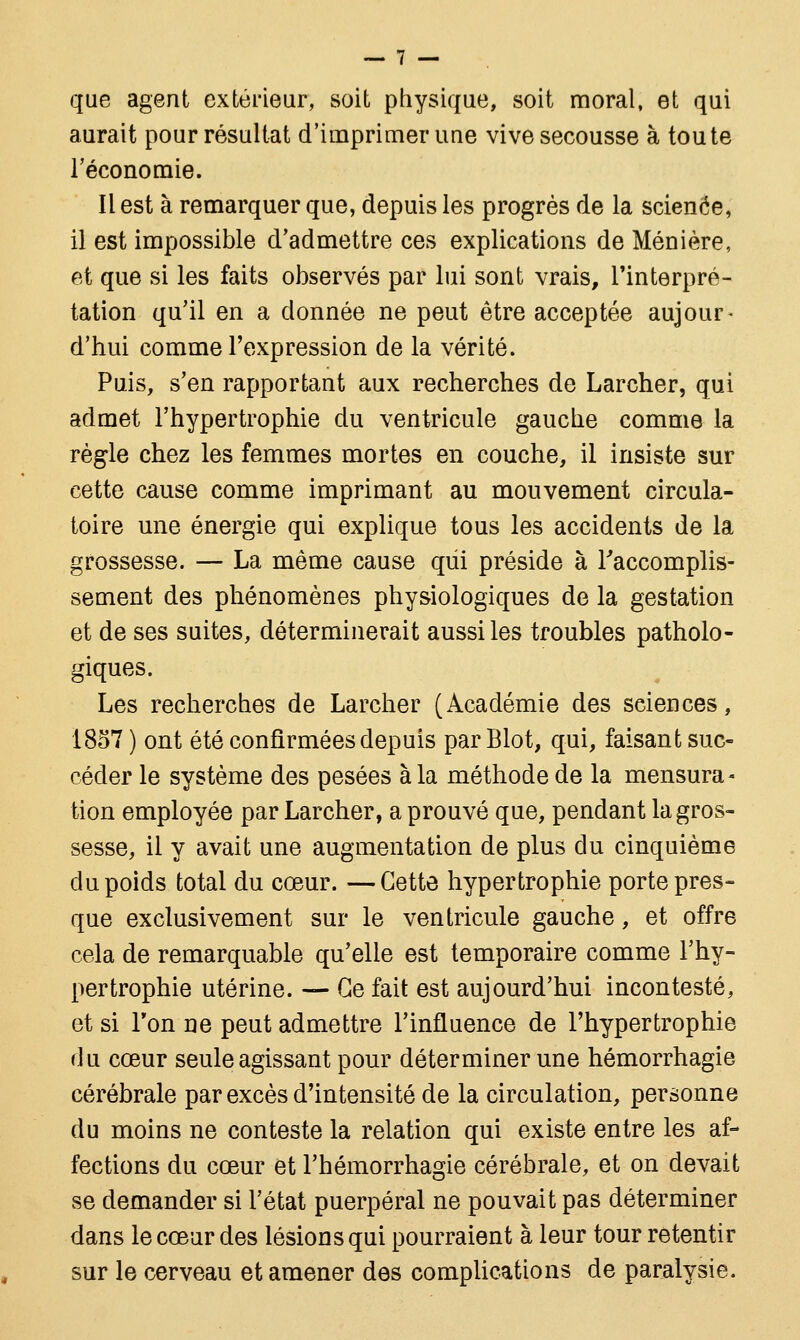 que agent extérieur, soit physique, soit moral, et qui aurait pour résultat d'imprimer une vive secousse à toute l'économie. Il est à remarquer que, depuis les progrès de la scienée, il est impossible d'admettre ces explications de Ménière, et que si les faits observés par lui sont vrais, l'interpré- tation qu'il en a donnée ne peut être acceptée aujour- d'hui comme l'expression de la vérité. Puis, s'en rapportant aux recherches de Larcher, qui admet l'hypertrophie du ventricule gauche comme la règle chez les femmes mortes en couche, il insiste sur cette cause comme imprimant au mouvement circula- toire une énergie qui explique tous les accidents de la grossesse. — La même cause qui préside à l'accomplis- sement des phénomènes physiologiques de la gestation et de ses suites, déterminerait aussi les troubles patholo- giques. Les recherches de Larcher (Académie des sciences, 1857 ) ont été confirmées depuis par Blot, qui, faisant suc- céder le système des pesées à la méthode de la mensura- tion employée par Larcher, a prouvé que, pendant la gros- sesse, il y avait une augmentation de plus du cinquième du poids total du cœur. —Cette hypertrophie porte pres- que exclusivement sur le ventricule gauche, et offre cela de remarquable qu'elle est temporaire comme l'hy- pertrophie utérine. — Ce fait est aujourd'hui incontesté, et si Ton ne peut admettre l'influence de l'hypertrophie du cœur seule agissant pour déterminer une hémorrhagie cérébrale par excès d'intensité de la circulation, personne du moins ne conteste la relation qui existe entre les af- fections du cœur et l'hémorrhagie cérébrale, et on devait se demander si l'état puerpéral ne pouvait pas déterminer dans le cœur des lésions qui pourraient à leur tour retentir sur le cerveau et amener des complications de paralysie.