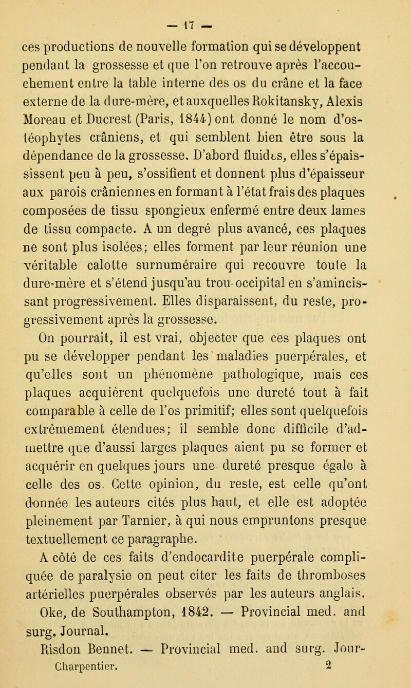 ces productions de nouvelle formation qui se développent pendant la grossesse et que l'on retrouve après l'accou- chement entre la table interne des os du crâne et la face externe de la d are-mère, et auxquelles Rokitansky, Alexis Moreaa et Ducrest (Paris, 1844) ont donné le nom d'os- téophytes crâniens, et qui semblent bien être sous la dépendance de la grossesse. D'abord fluiclts, elles s'épais- sissent peu à peu, s'ossifient et donnent plus d'épaisseur aux parois crâniennes en formant à l'état frais des plaques composées de tissu spongieux enfermé entre deux lames de tissu compacte. A un degré plus avancé, ces plaques ne sont plus isolées; elles forment par leur réunion une véritable calotte surnuméraire qui recouvre toute la dure-mère et s'étend jusqu'au trou-occipital en s'amincis- sant progressivement. Elles disparaissent, du reste, pro- gressivement après la grossesse. On pourrait, il est vrai, objecter que ces plaques ont pu se développer pendant les maladies puerpérales, et qu'elles sont un phénomène pathologique, mais ces plaques acquièrent quelquefois une dureté tout à fait comparable à celle de l'os primitif; elles sont quelquefois extrêmement étendues; il semble donc difficile d'ad- mettre que d'aussi larges plaques aient pu se former et acquérir en quelques jours une dureté presque égale à celle des os. Cette opinion, du reste, est celle qu'ont donnée les auteurs cités plus haut, et elle est adoptée pleinement par Tarnier, à qui nous empruntons presque textuellement ce paragraphe. A côté de ces faits d'endocardite puerpérale compli- quée de paralysie on peut citer les faits de thromboses artérielles puerpérales observés par les auteurs anglais. Oke, de Southampton, 1842. — Provincial med. and surg. Journal. Risdon Bennet. — Provincial med. and surg. Jour- Charpentier. 2