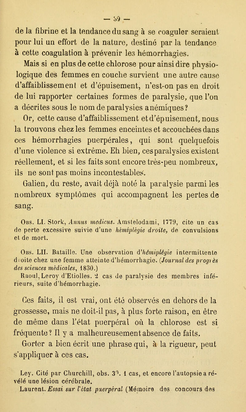 de la fibrine et la tendance du sang à se coaguler seraient pour lui un effort de la nature, destiné par la tendance à cette coagulation à prévenir les hémorrhagies. Mais si en plus de cette chlorose pour ainsi dire physio- logique des femmes en couche survient une autre cause d'affaiblissement et d'épuisement, n'est-on pas en droit de lui rapporter certaines formes de paralysie, que l'on a décrites sous le nom de paralysies anémiques? Or, cette cause d'affaiblissement et d'épuisement, nous la trouvons chez les femmes enceintes et accouchées dans ces hémorrhagies puerpérales, qui sont quelquefois d'une violence si extrême. Eh bien, ces paralysies existent réellement, et si les faits sont encore très-peu nombreux, ils ne sont pas moins incontestables. Galien, du reste, avait déjà noté la paralysie parmi les nombreux symptômes qui accompagnent les pertes de sang. Obs. LI. Stork, Annus medicus. Amstelodami, 1779, cite un cas de perte excessive suivie d'une hémiplégie droite, de convulsions et de mort. Obs. LU. Bataille. Une observation d'hémiplégie intermittente droite chez une femme atteinte d'hémorrhagio. (Journal des progiès des sciences médicales, 1830.) Raoul, Leroy d'Etiolles. c2 cas de paralysie des membres infé- rieurs, suite d'hémorrhagie. Ces faits, il est vrai, ont été observés en dehors de la grossesse, mais ne doit-il pas, à plus forte raison, en être de même dans l'état puerpéral où la chlorose est si fréquente? Il y a malheureusement absence de faits. Gorter a bien écrit une phrase qui, à la rigueur, peut s'appliquer à ces cas. Ley. Cité par Churchill, obs. 3a. 1 cas, et encore l'autopsie a ré- vélé une lésion cérébrale. Laurent. Essai sur l'état puerpéral (Mémoire des concours des