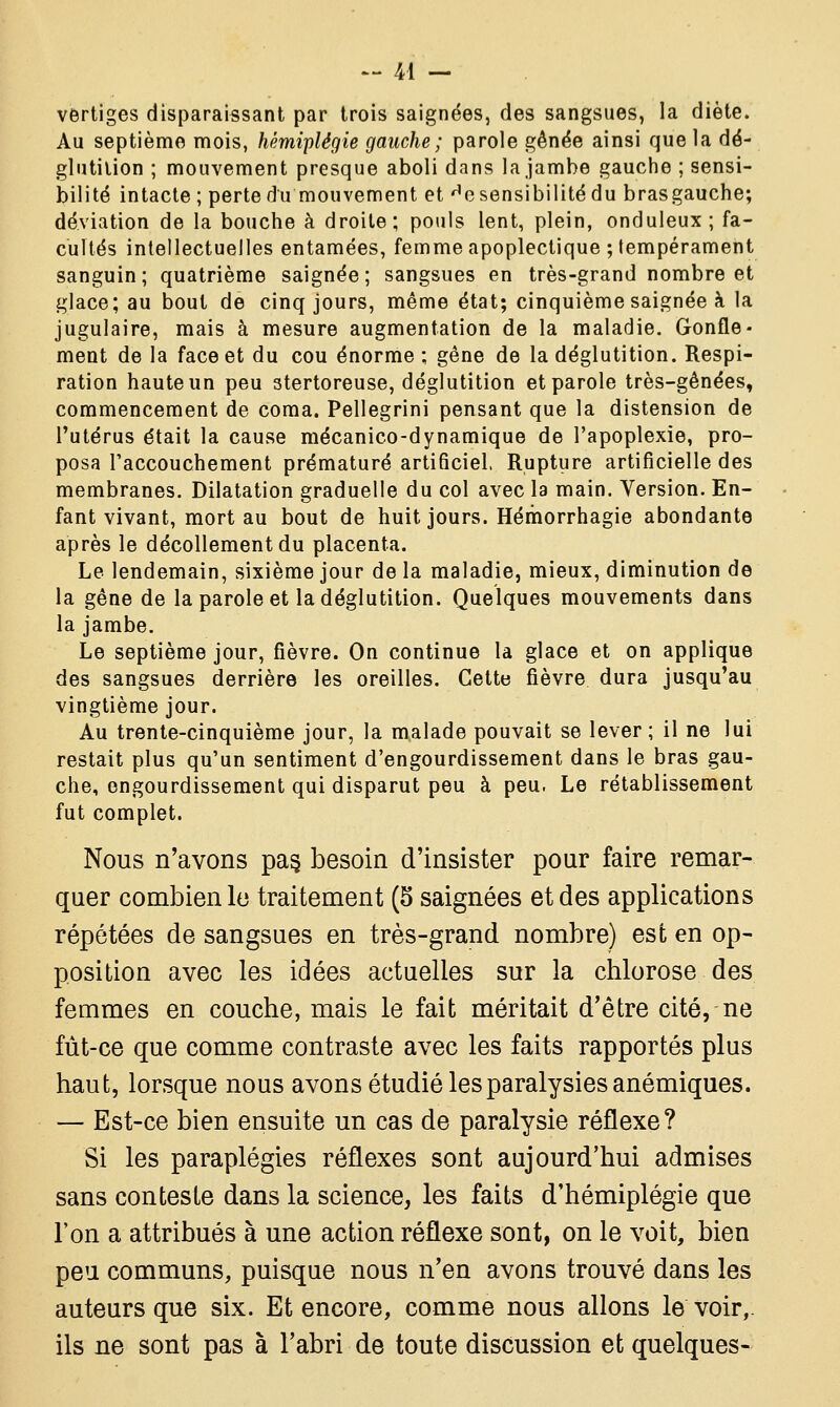 vertiges disparaissant par trois saignées, des sangsues, la diète. Au septième mois, hémiplégie gauche ; parole gênée ainsi que la dé- glutition ; mouvement presque aboli dans la jambe gauche ; sensi- bilité intacte ; perte du mouvement et He sensibilité du brasgauche; déviation de la bouche à droite; pouls lent, plein, onduleux; fa- cultés intellectuelles entamées, femme apoplectique ; tempérament sanguin; quatrième saignée; sangsues en très-grand nombre et glace; au bout de cinq jours, même état; cinquième saignée à la jugulaire, mais à mesure augmentation de la maladie. Gonfle- ment de la face et du cou énorme; gêne de la déglutition. Respi- ration haute un peu stertoreuse, déglutition et parole très-gênées, commencement de coma. Pellegrini pensant que la distension de l'utérus était la cause mécanico-dynamique de l'apoplexie, pro- posa l'accouchement prématuré artificiel, Rupture artificielle des membranes. Dilatation graduelle du col avec la main. Version. En- fant vivant, mort au bout de huit jours. Hérhorrhagie abondante après le décollement du placenta. Le lendemain, sixième jour de la maladie, mieux, diminution de la gêne de la parole et la déglutition. Quelques mouvements dans la jambe. Le septième jour, fièvre. On continue la glace et on applique des sangsues derrière les oreilles. Cette fièvre dura jusqu'au vingtième jour. Au trente-cinquième jour, la malade pouvait se lever ; il ne lui restait plus qu'un sentiment d'engourdissement dans le bras gau- che, engourdissement qui disparut peu à peu. Le rétablissement fut complet. Nous n'avons pa§ besoin d'insister pour faire remar- quer combien le traitement (5 saignées et des applications répétées de sangsues en très-grand nombre) est en op- position avec les idées actuelles sur la chlorose des femmes en couche, mais le fait méritait d'être cité, ne fût-ce que comme contraste avec les faits rapportés plus haut, lorsque nous avons étudié les paralysies anémiques. — Est-ce bien ensuite un cas de paralysie réflexe? Si les paraplégies réflexes sont aujourd'hui admises sans conteste dans la science, les faits d'hémiplégie que l'on a attribués à une action réflexe sont, on le voit, bien peu communs, puisque nous n'en avons trouvé dans les auteurs que six. Et encore, comme nous allons le voir,, ils ne sont pas à l'abri de toute discussion et quelques-