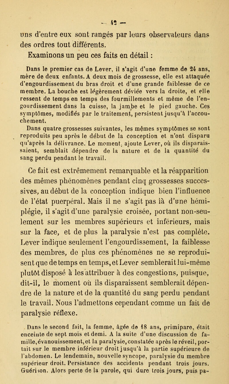 uns d'entre eux sont rangés par leurs observateurs dans des ordres tout différents. Examinons un peu ces faits en détail : Dans le premier cas de Lever, il s'agit d'une femme de 24 ans, mère de deux enfants. A deux mois de grossesse, elle est attaquée d'engourdissement du bras droit et d'une grande faiblesse de ce membre. La bouche est légèrement déviée vers la droite, et elle ressent de temps en temps des fourmillements et même de l'en- gourdissement dans la cuisse, la jambe et le pied gauche. Ces symptômes, modifiés par le traitement, persistent jusqu'à l'accou- chement. Dans quatre grossesses suivantes, les mêmes symptômes se sont reproduits peu après le début de la conception et n'ont disparu qu'après la délivrance. Le moment; ajoute Lever, où ils disparais- saient, semblait dépendre de la nature et de la quantité du sang perdu pendant le travail. Ce fait est extrêmement remarquable et la réapparition des mêmes phénomènes pendant cinq grossesses succes- sives, au début de la conception indique bien l'influence de l'état puerpéral. Mais il ne s'agit pas là d'une hémi- plégie, il s'agit d'une paralysie croisée, portant non-seu- lement sur les membres supérieurs et inférieurs, mais sur la face, et de plus la paralysie n'est pas complète. Lever indique seulement l'engourdissement, la faiblesse des membres, de plus ces phénomènes ne se reprodui- sent que de temps en temps, et Lever semblerait lui-même plutôt disposé à les attribuer à des congestions, puisque, dit-il, le moment où ils disparaissent semblerait dépen- dre de la nature et de la quantité du sang perdu pendant le travail. Nous l'admettons cependant comme un fait de paralysie réflexe. Dans le second fait, la femme, âgée d© 18 ans, primipare, était enceinte de sept mois et demi. A la suite d'une discussion de fa- mille,évanouissement,et la paralysie, constatée après le réveil, por- tait sur le membre inférieur droit jusqu'à la partie supérieure de l'abdomen. Le lendemain, nouvelle syncope, paralysie du membre supérieur droit. Persistance des accidents pendant trois jours. Guéri son. Alors perte de la parole, qui dure trois jours, puis pa-