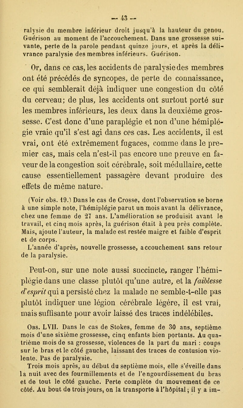ralysie du membre inférieur droit jusqu'à la hauteur du genou. Guérison au moment de l'accouchement. Dans une grossesse sui- vante, perte de la parole pendant quinze jours, et après la déli- vrance paralysie des membres inférieurs. Guérison. Or, dans ce cas, les accidents de paralysie des membres ont été précédés de syncopes, de perte de connaissance, ce qui semblerait déjà indiquer une congestion du côté du cerveau; de plus, les accidents ont surtout porté sur les membres inférieurs, les deux dans la deuxième gros- sesse. C'est donc d'une paraplégie et non d'une hémiplé- gie vraie qu'il s'est agi dans ces cas. Les accidents, il est vrai, ont été extrêmement fugaces, comme dans le pre- mier cas, mais cela n'est-il pas encore une preuve en fa- veur de la congestion soit cérébrale, soit médullaire, cette cause essentiellement passagère devant produire des effets de même nature. (Voir obs. 19.) Dans le cas de Grosse, dont l'observation se borne à une simple note, l'hémiplégie parut un mois avant la délivrance, chez une femme de 27 ans. L'amélioration se produisit avant le travail, et cinq mois après, la guérison était à peu près complète. Mais, ajoute l'auteur, la malade est restée maigre et faible d'esprit et de corps. L'année d'après, nouvelle grossesse, accouchement sans retour de la paralysie. Peut-on, sur une note aussi succincte, ranger l'hémi- plégie dans une classe plutôt qu'une autre, et la faiblesse d'esprit qui a persisté chez la malade ne semble-t-elle pas plutôt indiquer une légion cérébrale légère, il est vrai, mais suffisante pour avoir laissé des traces indélébiles. Obs. LYII. Dans le cas de Stokes, femme de 30 ans, septième mois d'une sixième grossesse, cinq enfants bien portants. Au qua- trième mois de sa grossesse, violences de la part du mari : coups sur le bras et le côté gauche, laissant des traces de contusion vio- lente. Pas de paralysie. Trois mois après, au début du septième mois, elle s'éveille dans la nuit avec des fourmillements et de l'engourdissement du bras et de tout le côté gauche. Perte complète du mouvement de ce côté. Au bout de trois jours, on la transporte à l'hôpital ; il y a im-