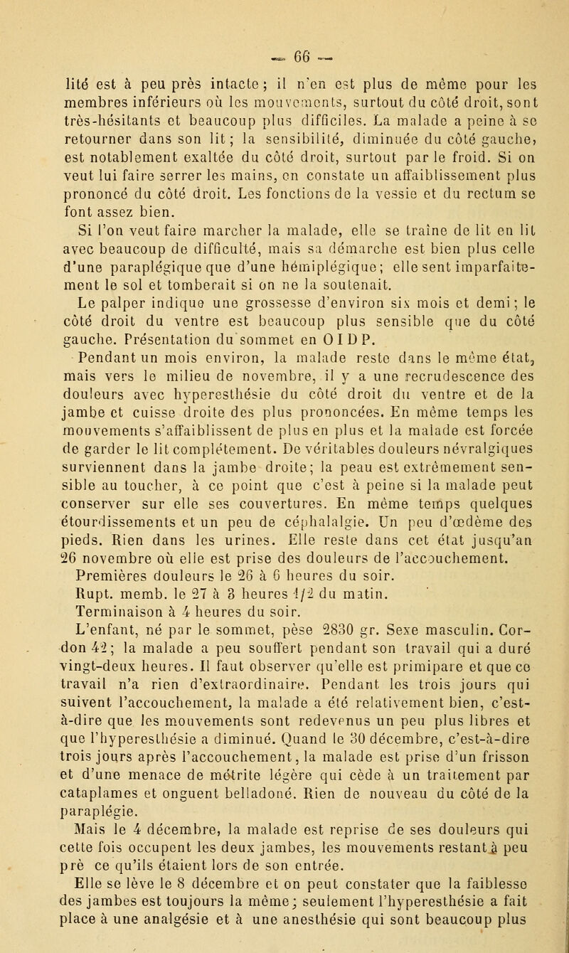 lité est à peu près intacte; il n'en est plus de même pour les membres inférieurs où les mouvements, surtout du côté droit, sont très-hésitants et beaucoup plus difficiles. La malade a peine à se retourner dans son lit; la sensibilité, diminuée du côté gauche? est notablement exaltée du côté droit, surtout parle froid. Si on veut lui faire serrer les mains, en constate un affaiblissement plus prononcé du côté droit. Les fonctions de la vessie et du rectum se font assez bien. Si l'on veut faire marcher la malade, elle se traîne de lit en lit avec beaucoup de difficulté, mais sa démarche est bien plus celle d'une paraplégique que d'une hémiplégique; elle sent imparfaite- ment le sol et tomberait si on ne la soutenait. Le palper indique une grossesse d'environ six mois et demi; le côté droit du ventre est beaucoup plus sensible que du côté gauche. Présentation du'sommet en 01 DP. Pendant un mois environ, la malade reste dans le môme état3 mais vers le milieu de novembre, il y a une recrudescence des douleurs avec hyperesthésie du côté droit du ventre et de la jambe et cuisse droite des plus prononcées. En même temps les mouvements s'affaiblissent de plus en plus et la malade est forcée de garder le lit complètement. De véritables douleurs névralgiques surviennent dans la jambe droite; la peau est extrêmement sen- sible au toucher, à ce point que c'est à peine si la malade peut conserver sur elle ses couvertures. En même temps quelques étourdissements et un peu de céphalalgie. Un peu d'œdème des pieds. Rien dans les urines. Elle reste dans cet état jusqu'au 26 novembre où elle est prise des douleurs de l'accouchement. Premières douleurs le 26 à G heures du soir. Rupt. memb. le 27 à 3 heures 1/2 du matin. Terminaison à 4 heures du soir. L'enfant, né par le sommet, pèse 2830 gr. Sexe masculin. Cor- don 42; la malade a peu souffert pendant son travail qui a duré vingt-deux heures. Il faut observer qu'elle est primipare et que ce travail n'a rien d'extraordinaire. Pendant les trois jours qui suivent l'accouchement, la malade a été relativement bien, c'est- à-dire que les mouvements sont redevenus un peu plus libres et que l'hyperesthésie a diminué. Quand le 30 décembre, c'est-à-dire trois jours après l'accouchement, la malade est prise d'un frisson et d'une menace de métrite légère qui cède à un traitement par cataplames et onguent belladone. Rien de nouveau du côté de la paraplégie. Mais le 4 décembre, la malade est reprise de ses douleurs qui cette fois occupent les deux jambes, les mouvements restante peu prè ce qu'ils étaient lors de son entrée. Elle se lève le 8 décembre et on peut constater que la faiblesse des jambes est toujours la même; seulement l'hyperesthésie a fait place à une analgésie et à une anesthésie qui sont beaucoup plus