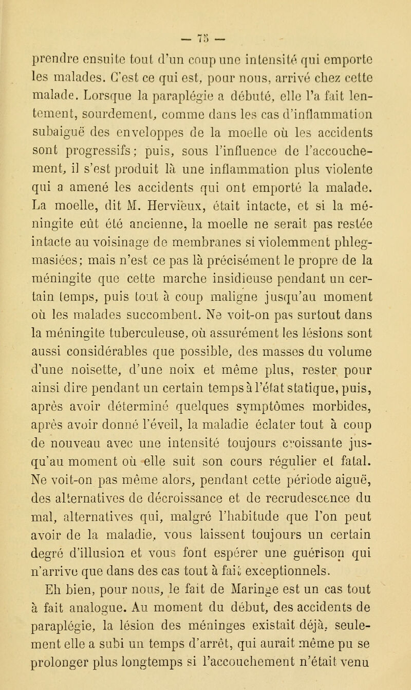 prendre ensuite tout d'un coup une intensité qui emporte les malades. C'est ce qui est, pour nous, arrivé chez cette malade. Lorsque la paraplégie a débuté, elle l'a fait len- tement, sourdement, comme dans les cas d'inflammation subaiguë des enveloppes de la moelle où les accidents sont progressifs; puis, sous l'influence de l'accouche- ment, il s'est produit là une inflammation plus violente qui a amené les accidents qui ont emporté la malade. La moelle, dit M. Herviëux, était intacte, et si la mé- ningite eût été ancienne, la moelle ne serait pas restée intacte au voisinage de membranes si violemment phleg- masiées; mais n'est ce pas là précisément le propre de la méningite que cette marche insidieuse pendant un cer- tain temps, puis tout à coup maligne jusqu'au moment où les malades succombent. Ne voit-on pas surtout dans la méningite tuberculeuse, où assurément les lésions sont aussi considérables que possible, des masses du volume d'une noisette, d'une noix et même plus, rester pour ainsi dire pendant un certain temps à l'état statique, puis, après avoir déterminé quelques symptômes morbides, après avoir donné l'éveil, la maladie éclater tout à coup de nouveau avec une intensité toujours c/oissante jus- qu'au moment où elle suit son cours régulier et fatal. Ne voit-on pas même alors, pendant cette période aiguë, des alternatives de décroissance et de recrudescence du mal, alternatives qui, malgré l'habitude que Ton peut avoir de la maladie, vous laissent toujours un certain degré d'illusion et vous font espérer une guéri son qui n'arrive que dans des cas tout à fait exceptionnels. Eh bien, pour nous, le fait de Maringe est un cas tout à fait analogue. Au moment du début, des accidents de paraplégie, la lésion des méninges existait déjà, seule- ment elle a subi un temps d'arrêt, qui aurait même pu se prolonger plus longtemps si l'accouchement n'était venu