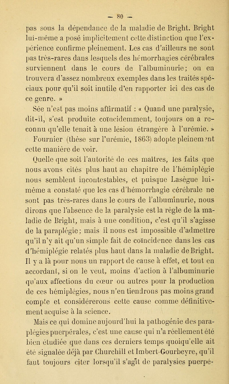 pas sous la dépendance de la maladie de Bright. Bright lui-même a posé implicitement cette distinction que l'ex- périence confirme pleinement. Les cas d'ailleurs ne sont pas très-rares dans lesquels des hémorrhagies cérébrales surviennent dans le cours de l'albuminurie; on en trouvera d'assez nombreux exemples dans les traités spé- ciaux pour qu'il soit inutile d'en rapporter ici des cas de ce genre. » Sée n'est pas moins aftirmatif : « Quand une paralysie, dit-il, s'est produite coïucidemment, toujours on a re- connu qu'elle tenait à une lésion étrangère à l'urémie. » Fournier (thèse sur l'urémie, 1863) adopte pleinement cette manière de voir. Quelle que soit l'autorité de ces maîtres, les faits que nous avons cités plus haut au chapitre de l'hémiplégie nous semblent incontestables, et puisque Lasègue lui- même a constaté que les cas d'hémorrhagie cérébrale ne sont pas très-rares dans le cours de l'albuminurie, nous dirons que l'absence de la paralysie est la règle de la ma- ladie de Bright, mais à une condition, c'est qu'il s'agisse de la paraplégie; mais il nous est impossible d'admettre qu'il n'y ait qu'un simple fait de coïncidence dans les cas d'hémiplégie relatés plus haut dans la maladie de Bright. Il y a là pour nous un rapport de cause à effet, et tout en accordanl, si on le veut, moins d'action à l'albuminurie qu'aux affections du cœur ou autres pour la production de ces hémiplégies, nous n'en tiendrons pas moins grand compte et considérerons cette cause comme définitive- ment acquise à la science. Mais ce qui domine aujourd'hui la patho-génie des para- plégies puerpérales, c'est une cause qui n'a réellement été bien étudiée que dans ces derniers temps quoiqu'elle ait été signalée déjà par Churchill et Imbert-Gourbeyre, qu'il faut toujours citer lorsqu'il s'agit de paralysies puerpé-