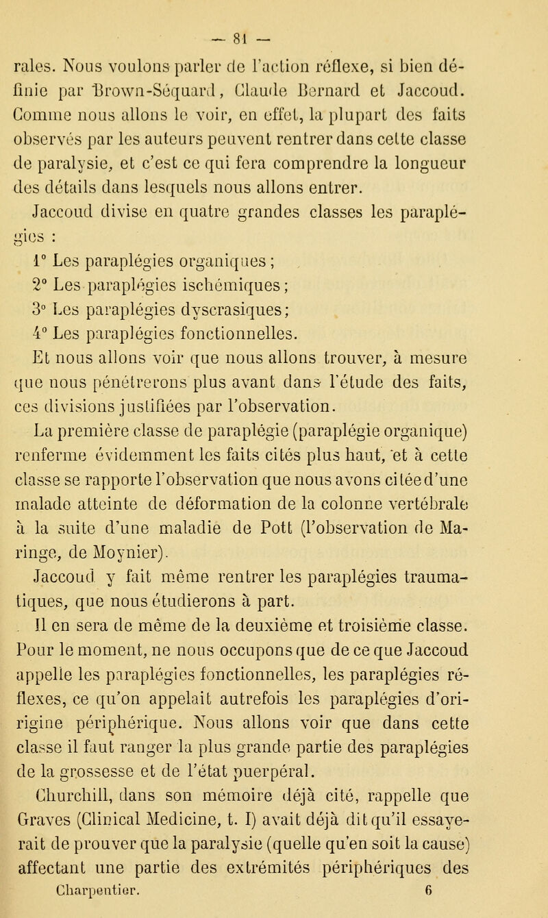 raies. Nous voulons parler de l'action réflexe, si bien dé- finie par Brown-Séquard, Claude Bernard et Jaccoud. Gomme nous allons le voir, en effet, la plupart des faits observés par les auteurs peuvent rentrer dans cette classe de paralysie, et c'est ce qui fera comprendre la longueur des détails dans lesquels nous allons entrer. Jaccoud divise en quatre grandes classes les paraplé- gies 1° Les paraplégies organiques ; 2° Les paraplégies ischémiques; 3° Les paraplégies dyscrasiques; 4° Les paraplégies fonctionnelles. Et nous allons voir que nous allons trouver, à mesure que nous pénétrerons plus avant dans l'étude des faits, ces divisions justifiées par l'observation. La première classe de paraplégie (paraplégie organique) renferme évidemment les faits cités plus haut, et à cette classe se rapporte l'observation que nous avons citée d'une malade atteinte de déformation de la colonne vertébrale à la suite d'une maladie de Pott (l'observation de Ma- ringe, de Mo y nier). Jaccoud y fait même rentrer les paraplégies trauma- tiques, que nous étudierons à part. . Il en sera de même de la deuxième et troisième classe. Pour le moment, ne nous occupons que de ce que Jaccoud appelle les paraplégies fonctionnelles, les paraplégies ré- flexes, ce qu'on appelait autrefois les paraplégies d'ori- rigine périphérique. Nous allons voir que dans cette classe il faut ranger la plus grande partie des paraplégies de la grossesse et de l'état puerpéral. Churchill, dans son mémoire déjà cité, rappelle que Graves (Clinical Medicine, t. I) avait déjà dit qu'il essaye- rait de prouver que la paralysie (quelle qu'en soit la cause) affectant une partie des extrémités périphériques des Charpentier. 6