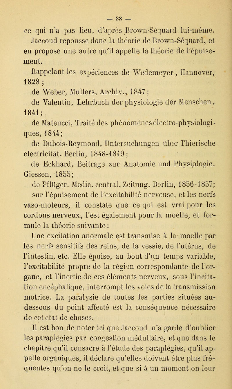 ce qui n'a pas lieu, d'après Brown-Séquard lui-même. Jaccoud repousse donc la théorie de Brown-Séquard, et en propose une autre qu'il appelle la théorie de l'épuise- ment. Rappelant les expériences de Wedemeyer, Hannover, 1828; de Weber, Milliers, Archiv., 1847; de Valentin, Lehrbuch der physiologie der Menschen, 1841; de Mateucci, Traité des phénomènes électro-physiologi- ques, 1844; de Dubois-Reymond, Untersuchungen liber Thierische electricitat. Berlin, 1848-1849; de Eekhard, Beitrage zur Anatomie und Physiologie. Giessen, 1855; de Pfliiger. Medic. central. Zeihmg. Berlin, 1856-1857; sur l'épuisement de l'excitabilité nerveuse, et les nerfs vaso-moteurs, il constate que ce qui est vrai pour les cordons nerveux, l'est également pour la moelle, et for- mule la théorie suivante : Une excitation anormale est transmise à la moelle par les nerfs sensitifs des reins, de la vessie, de l'utérus, de l'intestin, etc. Elle épuise, au bout d'un temps variable, l'excitabilité propre de la région correspondante de l'or- gane, et l'inertie de ces éléments nerveux, sous l'incita- tion encéphalique, interrompt les voies de la transmission motrice. La paralysie de toutes les parties situées au- dessous du point affecté est la conséquence nécessaire de cet état de choses. Il est bon de noter ici que Jaccoud n'a garde d'oublier les paraplégies par congestion médullaire, et que dans le chapitre qu'il consacre à l'étude des paraplégies, qu'il ap- pelle organiques, il déclare qu'elles doivent être plus fré- quentes qu'on ne le croit, et que si à un moment on leur