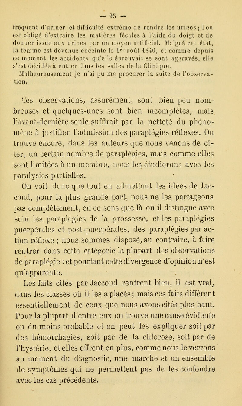 fréquent d'uriner et difficulté extrême de rendre les urines; l'on est obligé d'extraire les matières fécales à l'aide du doigt et de donner issue aux urines par un moyen artificiel. Malgré cet état, la femme est devenue enceinte le Ier août 18*40, et comme depuis ce moment les accidents qu'elle éprouvait S3 sont aggravés, ello s'est décidée à entrer dans les salles de la Clinique. Malheureusement je n'ai pu me procurer la suite de l'observa- tion. Ces observations, assurément, sont bien peu nom- breuses et quelques-unes sont bien incomplètes, mais l'avant-dernière seule suffirait par la netteté du phéno- mène à justifier l'admission des paraplégies réflexes. On trouve encore, dans les auteurs que nous venons de ci- ter, un certain nombre de paraplégies, mais comme elles sont limitées à un membre, nous les étudierons avec les paralysies partielles. On voit donc que tout en admettant les idées de Jac- coud, pour la plus grande part, nous ne les partageons pas complètement, en ce sens que là où il distingue avec soin les paraplégies de la grossesse, et les paraplégies puerpérales et post-puerpérales, des paraplégies par ac- tion réflexe ; nous sommes disposé, au contraire, à faire rentrer dans cette catégorie la plupart des observations de paraplégie : et pourtant cette divergence d'opinion n'est qu'apparente. Les faits cités par Jaccoud rentrent bien, il est vrai,, dans les classes où il les a placés ; mais ces faits diffèrent essentiellement de ceux que nous avons cités plus haut. Pour la plupart d'entre eux on trouve une cause évidente ou du moins probable et on peut les expliquer soit par des hémorrhagies, soit par de la chlorose, soit par de l'hystérie, et elles offrent en plus, comme nous le verrons au moment du diagnostic, une marche et un ensemble de symptômes qui ne permettent pas de les confondre avec les cas précédents.