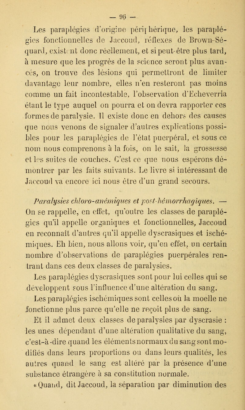 Les paraplégies d'origine périphérique, les paraplé- gies fonctionnelles de Jaccoud, réflexes de BrowmSé- quard, existent donc réellement, et si peut-être plus tard, à mesure que les progrès de la science seront plus avan- cés, on trouve des lésions qui permettront de limiter davantage leur nombre, elles n'en resteront pas moins comme un fait incontestable, l'observation d'Echeverria étant le type auquel on pourra et on devra rapporter ces formes de paralysie. Il existe donc en dehors des causes que nous venons de signaler d'autres explications possi- bles pour les paraplégies de l'état puerpéral, et sous ce nom nous comprenons à la fois, on le sait, Ja grossesse et les suites de couches. C'est ce que nous espérons dé- montrer par les faits suivants. Le livre si intéressant de Jaccoud va encore ici nous être d'un grand secours. Paralysies cliloro-anémiques et post-hémorrhagiques. — On se rappelle, en effet, qu'outre les classes de paraplé- gies qu'il appelle organiques et fonctionnelles, Jaccoud en reconnaît d'autres qu'il appelle dyscrasiques et isché- miques. Eh bien, nous allons voir, qu'en effet, un certain nombre d'observations de paraplégies puerpérales ren- trant dans ces deux classes de paralysies. Les paraplégies dyscrasiques sont pour lui celles qui se développent sous l'influence d'une altération du sang. Les paraplégies ischémiques sont celles où la moelle ne fonctionne plus parce qu'elle ne reçoit plus de sang. Et il admet deux classes de paralysies par dyscrasie : les unes dépendant d'une altération qualitative du sang, c'est-à-dire quand les éléments normaux du sang sont mo- difiés clans leurs proportions ou dans leurs qualités, les autres quand le sang est altéré par la présence d'une substance étrangère à sa constitution normale. «Quand, dit Jaccoud, la séparation par diminution des