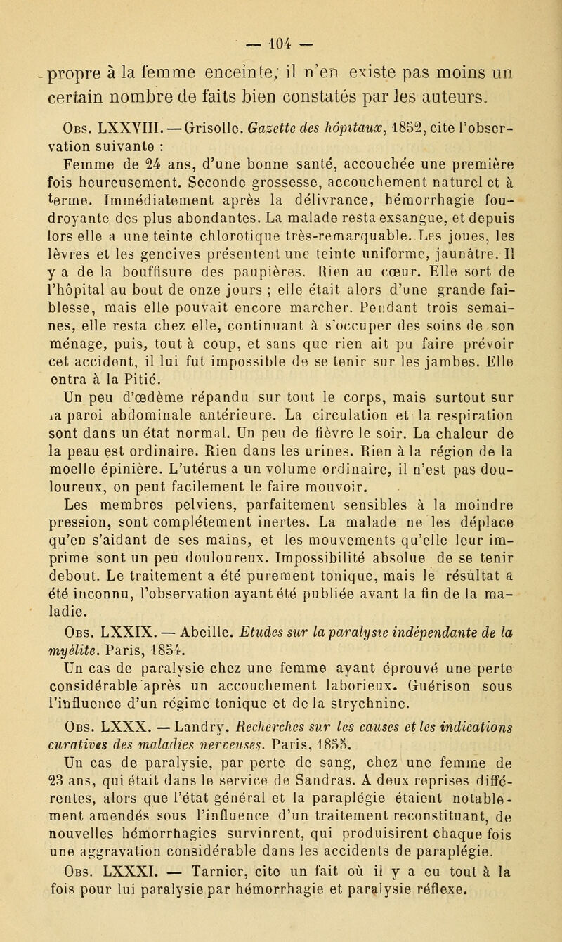 propre à la femme enceinte, il n'en existe pas moins un certain nombre de faits bien constatés par les auteurs. Obs. LXXVIII. — Grisolle. Gazette des hôpitaux, 1852, cite l'obser- vation suivante : Femme de 24 ans, d'une bonne santé, accouchée une première fois heureusement. Seconde grossesse, accouchement naturel et à terme. Immédiatement après la délivrance, hémorrhagie fou- droyante des plus abondantes. La malade resta exsangue, et depuis lors elle a une teinte chlorotique très-remarquable. Les joues, les lèvres et les gencives présentent une teinte uniforme, jaunâtre. Il y a de la bouffisure des paupières. Rien au cœur. Elle sort de l'hôpital au bout de onze jours ; elle était alors d'une grande fai- blesse, mais elle pouvait encore marcher. Pendant trois semai- nes, elle resta chez elle, continuant à s'occuper des soins de son ménage, puis, tout à coup, et sans que rien ait pu faire prévoir cet accident, il lui fut impossible de se tenir sur les jambes. Elle entra à la Pitié. Un peu d'oedème répandu sur tout le corps, mais surtout sur Aa paroi abdominale antérieure. La circulation et la respiration sont dans un état normal. Un peu de fièvre le soir. La chaleur de la peau est ordinaire. Rien dans les urines. Rien à la région de la moelle épinière. L'utérus a un volume ordinaire, il n'est pas dou- loureux, on peut facilement le faire mouvoir. Les membres pelviens, parfaitement sensibles à la moindre pression, sont complètement inertes. La malade ne les déplace qu'en s'aidant de ses mains, et les mouvements qu'elle leur im- prime sont un peu douloureux. Impossibilité absolue de se tenir debout. Le traitement a été purement tonique, mais le résultat a été inconnu, l'observation ayant été publiée avant la fin de la ma- ladie. Obs. LXXIX. — Abeille. Etudes sur la paralysie indépendante de la myélite. Paris, 1854. Un cas de paralysie chez une femme ayant éprouvé une perte considérable après un accouchement laborieux. Guérison sous l'influence d'un régime tonique et delà strychnine. Obs. LXXX. —Landry. Recherches sur les causes et les indications curatives des maladies nerveuses. Paris, 1855. Un cas de paralysie, par perte de sang, chez une femme de 23 ans, qui était dans le service de Sandras. A deux reprises diffé- rentes, alors que l'état général et la paraplégie étaient notable- ment amendés sous l'influence d'un traitement reconstituant, de nouvelles hémorrhagies survinrent, qui produisirent chaque fois une aggravation considérable dans les accidents de paraplégie. Obs. LXXXI. — Tarnier, cite un fait où il y a eu tout à la fois pour lui paralysie par hémorrhagie et paralysie réflexe.