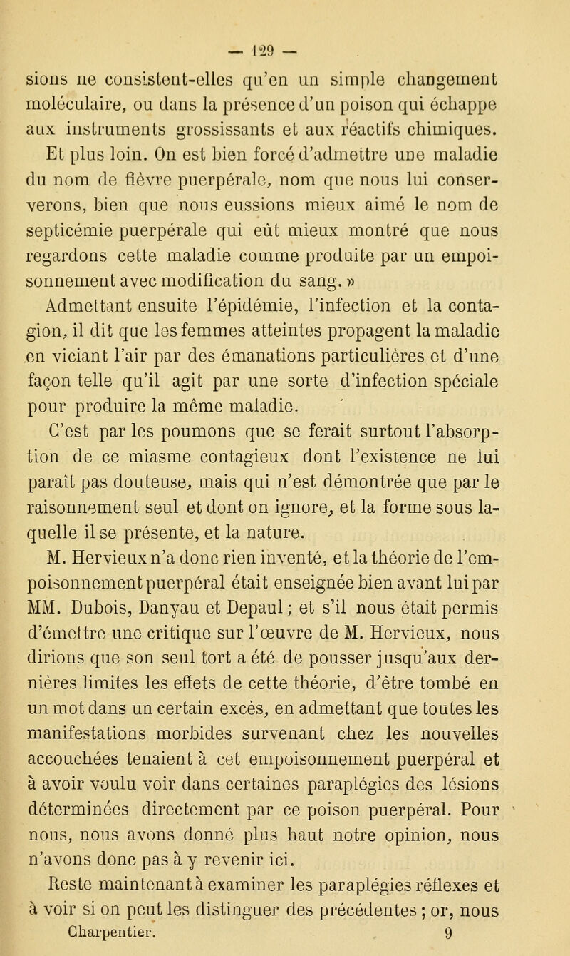 — lu29 — sions ne consistent-elles qu'en un simple changement moléculaire, ou dans la présence d'un poison qui échappe aux instruments grossissants et aux réactifs chimiques. Et plus loin. On est bien forcé d'admettre une maladie du nom de fièvre puerpérale, nom que nous lui conser- verons, bien que nous eussions mieux aimé le nom de septicémie puerpérale qui eût mieux montré que nous regardons cette maladie comme produite par un empoi- sonnement avec modification du sang. » Admettant ensuite l'épidémie, l'infection et la conta- gion, il dit que les femmes atteintes propagent la maladie en viciant l'air par des émanations particulières et d'une façon telle qu'il agit par une sorte d'infection spéciale pour produire la même maladie. C'est par les poumons que se ferait surtout l'absorp- tion de ce miasme contagieux dont l'existence ne lui paraît pas douteuse, mais qui n'est démontrée que par le raisonnement seul et dont on ignore, et la forme sous la- quelle il se présente, et la nature. M. Hervieux n'a donc rien inventé, et la théorie de l'em- poisonnement puerpéral était enseignée bien avant lui par MM. Dubois, Danyau et Depaul; et s'il nous était permis d'émettre une critique sur l'œuvre de M. Hervieux, nous dirions que son seul tort a été de pousser jusqu'aux der- nières limites les effets de cette théorie, d'être tombé en un mot dans un certain excès, en admettant que toutes les manifestations morbides survenant chez les nouvelles accouchées tenaient à cet empoisonnement puerpéral et à avoir voulu voir dans certaines paraplégies des lésions déterminées directement par ce poison puerpéral. Pour nous, nous avons donné plus haut notre opinion, nous n'avons donc pas à y revenir ici. Reste maintenant à examiner les paraplégies réflexes et à voir si on peut les distinguer des précédentes ; or, nous Charpentier. 9