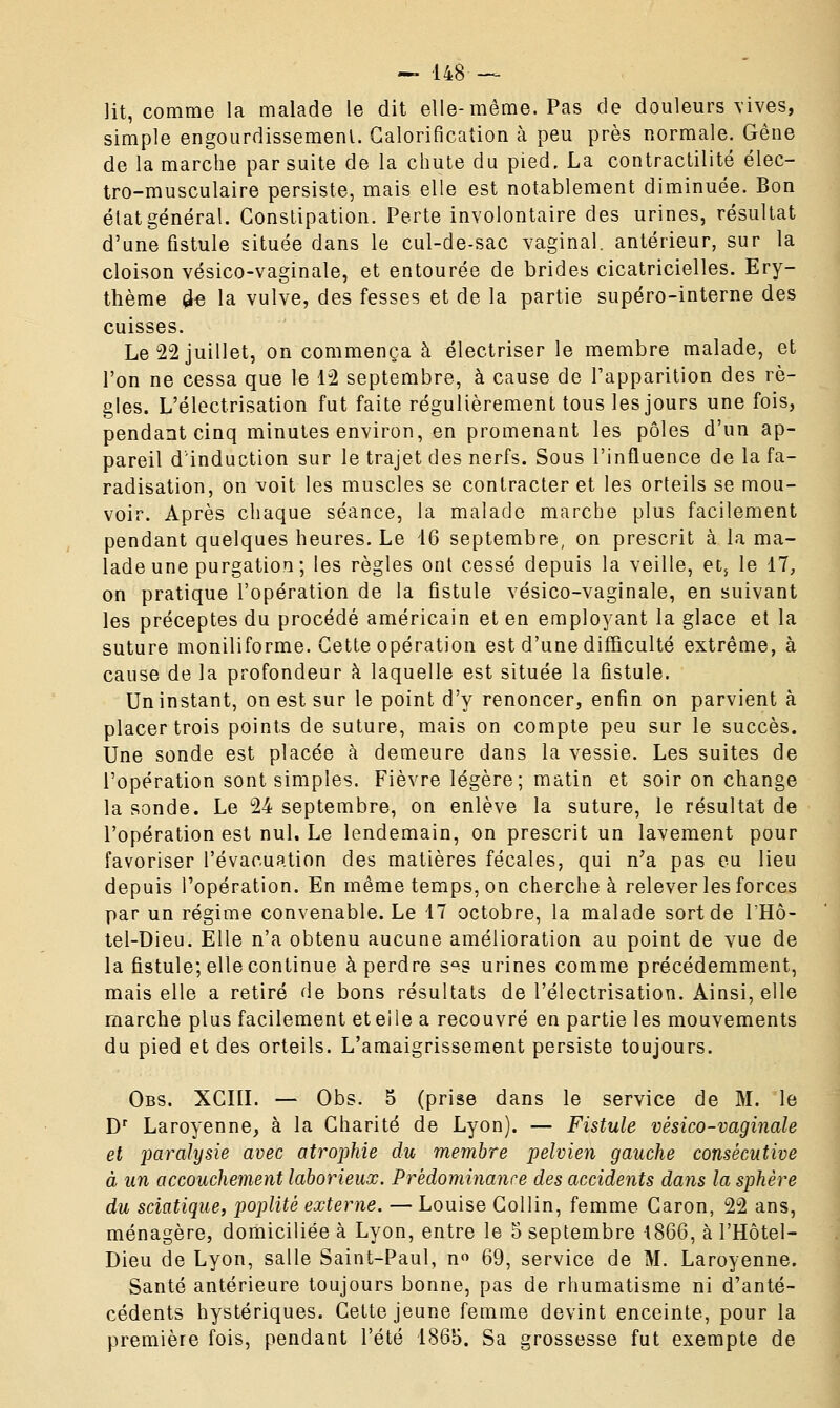 lit, comme-la malade le dit elle-même. Pas de douleurs vives, simple engourdissement. Calorification à peu près normale. Gêne de la marche par suite de la chute du pied. La contractilité élec- tro-musculaire persiste, mais elle est notablement diminuée. Bon état général. Constipation. Perte involontaire des urines, résultat d'une fistule située dans le cul-de-sac vaginal, antérieur, sur la cloison vésico-vaginale, et entourée de brides cicatricielles. Ery- thème £e la vulve, des fesses et de la partie supéro-interne des cuisses. Le 22 juillet, on commença à électriser le membre malade, et l'on ne cessa que le 12 septembre, à cause de l'apparition des rè- gles. L'électrisation fut faite régulièrement tous les jours une fois, pendant cinq minutes environ, en promenant les pôles d'un ap- pareil d'induction sur le trajet des nerfs. Sous l'influence de la fa- radisation, on voit les muscles se contracter et les orteils se mou- voir. Après chaque séance, la malade marche plus facilement pendant quelques heures. Le 16 septembre, on prescrit à la ma- lade une purgation; les règles ont cessé depuis la veille, et, le 17, on pratique l'opération de la fistule vésico-vaginale, en suivant les préceptes du procédé américain et en employant la glace et la suture moniliforme. Cette opération est d'une difficulté extrême, à cause de la profondeur à laquelle est située la fistule. Un instant, on est sur le point d'y renoncer, enfin on parvient à placer trois points de suture, mais on compte peu sur le succès. Une sonde est placée à demeure dans la vessie. Les suites de l'opération sont simples. Fièvre légère; matin et soir on change la sonde. Le 24 septembre, on enlève la suture, le résultat de l'opération est nul. Le lendemain, on prescrit un lavement pour favoriser l'évacuation des matières fécales, qui n;a pas eu lieu depuis l'opération. En même temps, on cherche à relever les forces par un régime convenable. Le 17 octobre, la malade sort de l'Hô- tel-Dieu. Elle n'a obtenu aucune amélioration au point de vue de la fistule; elle continue à perdre s°s urines comme précédemment, mais elle a retiré de bons résultats de l'électrisation. Ainsi, elle marche plus facilement et elle a recouvré en partie les mouvements du pied et des orteils. L'amaigrissement persiste toujours. Obs. XCIII. — Obs. 5 (prise dans le service de M. le Dr Laroyenne, à la Charité de Lyon). — Fistule vésico-vaginale et paralysie avec atrophie du membre pelvien gauche consécutive à un accouchement laborieux. Prédominance des accidents dans la sphère du sciatique, poplitè externe. — Louise Collin, femme Caron, 22 ans, ménagère, domiciliée à Lyon, entre le 5 septembre 1866, à l'Hôtel- Dieu de Lyon, salle Saint-Paul, n° 69, service de M. Laroyenne. Santé antérieure toujours bonne, pas de rhumatisme ni d'anté- cédents hystériques. Cette jeune femme devint enceinte, pour la première fois, pendant l'été 1865. Sa grossesse fut exempte de