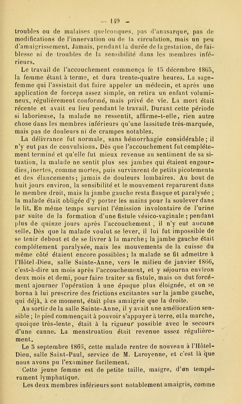 — 140 - troubles ou do malaises quelconques, pas d'anasarque, pas de modifications de l'innervation ou do la circulation, mais un peu d'amaigrissement. Jamais, pondant la durée de la gestation, de fai- blesse ni de troubles de la sensibilité dans les membres infé- rieurs. Le travail de l'accouchement commença le 15 décembre 1865, la femme étant à terme, et dura trente-quatre heures. La sage- femme qui l'assistait dut faire appeler un médecin, et après une application de forceps assez simple, on retira un enfant volumi- neux, régulièrement conformé, mais privé de vie. La mort était récente et avait eu lieu pendant le travail. Durant cette période si laborieuse, la malade ne ressentit, affirme-t-elle, rien autre chose dans les membres inférieurs qu'une lassitude très-marquée, mais pas de douleurs ni de crampes notables. La délivrance fut normale, sans hémorrhagie considérable; il n'y eut pas de convulsions. Dès que l'accouchement fut complète- ment terminé et qu'elle fut mieux revenue au sentiment de sa si- tuation, la malade ne sentit plus ses jambes qui étaient engour- dies, inertes, comme mortes, puis survinrent de petits picotements et des élancements; jamais de douleurs lombaires. Au bout de huit jours environ, la sensibilité et le mouvement reparurent dans le membre droit, mais la jambe gauche resta flasque et paralysée ; la malade était obligée d'y porter les mains pour la soulever dans le lit. En même temps survint l'émission involontaire de l'urine par suite delà formation d'une fistule vésico-vaginale ; pendant plus de quinze jours après l'accouchement , il n'y eut aucune selle. Dès que la malade voulut se lever, il lui fut impossible de se tenir debout et de se livrer à la marche; la jambe gauche était complètement paralysée, mais les mouvements de la cuisse du même côté étaient encore possibles; la malade se fit admettre à l'Hôtel-Dieu, salle Sainte-Anne, vers le milieu de janvier 1866, c'est-à-dire un mois après l'accouchement, et y séjourna environ deux mois et demi, pour faire traiter sa fistule, mais on dut forcé- ment ajourner l'opération à une époque plus éloignée, et on se borna à lui prescrire des frictions excitantes sur la jambe gauche, qui déjà, à ce moment, était plus amaigrie que la droite. Au sortir de la salle Sainte-Anne, il y avait une amélioration sen- sible ; le pied commençait à pouvoir s'appuyer à terre, etla marche, quoique très-lente, était à la rigueur* possible avec le secours d'une canne. La menstruation était revenue assez régulière- ment. Le 5 septembre 1866, cette malade rentre de nouveau à l'Hôtel- Dieu, salle Saint-Paul, service de M. Laroyenne, et c'est là que nous avons pu l'examiner facilement. Cette jeune femme est de petite taille, maigre, d'un tempé- rament lymphatique. Les deux membres inférieurs sont notablement amaigris, comme