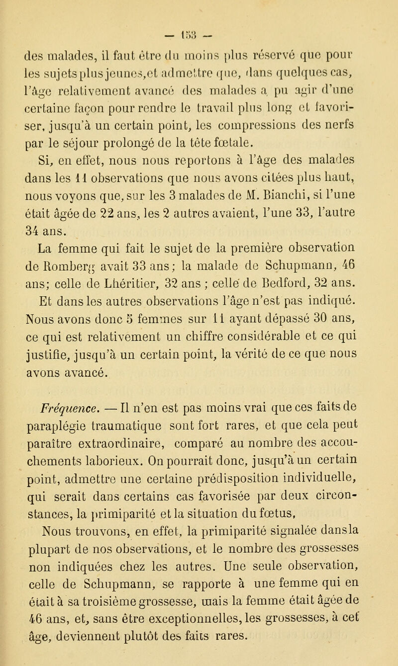 des malades, il faut être du moins plus réservé que pour les sujets plus jeunes,et admettre que, dans quelques cas, l'âge relativement avancé des malades a, pu agir d'une certaine façon pour rendre le travail plus long et favori- ser, jusqu'à un certain point, les compressions des nerfs par le séjour prolongé de la tête fœtale. Si, en effet, nous nous reportons à l'âge des malades dans les 11 observations que nous avons citées plus haut, nous voyons que, sur les 3 malades de M. Bianchi, si l'une était âgée de 22 ans,, les 2 autres avaient, l'une 33, l'autre 34 ans. La femme qui fait le sujet de la première observation de Romberg avait 33 ans; la malade de Schupmann, 46 ans; celle de Lhéritier, 32 ans ; celle de Bedford, 32 ans. Et dans les autres observations l'âge n'est pas indiqué. Nous avons donc 5 femmes sur 11 ayant dépassé 30 ans, ce qui est relativement un chiffre considérable et ce qui justifie, jusqu'à un certain point, la vérité de ce que nous avons avancé. Fréquence. — Il n'en est pas moins vrai que ces faits de paraplégie traumatique sont fort rares, et que cela peut paraître extraordinaire, comparé au nombre des accou- chements laborieux. On pourrait donc, jusqu'à un certain point, admettre une certaine prédisposition individuelle, qui serait dans certains cas favorisée par deux circon- stances, la primiparité et la situation du fœtus, Nous trouvons, en effet, la primiparité signalée dans la plupart de nos observations, et le nombre des grossesses non indiquées chez les autres. Une seule observation, celle de Schupmann, se rapporte à une femme qui en était à sa troisième grossesse, mais la femme était âgée de 46 ans, et, sans être exceptionnelles, les grossesses, à cet* âge, deviennent plutôt des faits rares.