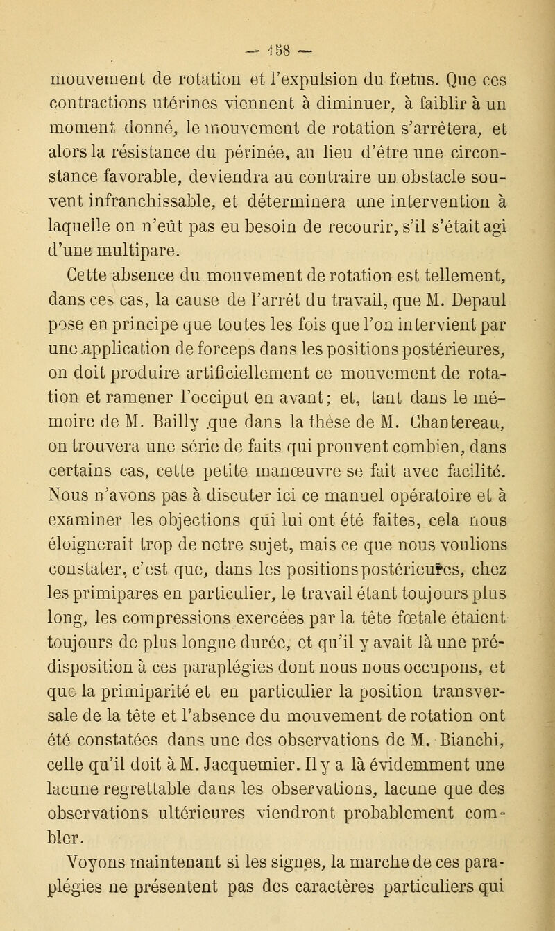 mouvement de rotation et l'expulsion du fœtus. Que ces contractions utérines viennent à diminuer, à faiblir à un moment donné, le mouvement de rotation s'arrêtera, et alors la résistance du périnée, au lieu d'être une circon- stance favorable, deviendra au contraire un obstacle sou- vent infranchissable, et déterminera une intervention à laquelle on n'eût pas eu besoin de recourir, s'il s'était agi d'une multipare. Cette absence du mouvement de rotation est tellement, dans ces cas, la cause de l'arrêt du travail, que M. Depaul pose en principe que toutes les fois que l'on intervient par une .application de forceps dans les positions postérieures, on doit produire artificiellement ce mouvement de rota- tion et ramener l'occiput en avant; et, tant dans le mé- moire de M. Bailly .que dans la thèse de M. Ghantereau, on trouvera une série de faits qui prouvent combien, dans certains cas, cette petite manœuvre se fait avec facilité. Nous n'avons pas à discuter ici ce manuel opératoire et à examiner les objections qui lui ont été faites, cela nous éloignerait trop de notre sujet, mais ce que nous voulions constater, c'est que, dans les positions postérieures, chez les primipares en particulier, le travail étant toujours plus long, les compressions exercées par la tête fœtale étaient toujours de plus longue durée, et qu'il y avait là une pré- disposition à ces paraplégies dont nous nous occupons, et que la primiparité et en particulier la position transver- sale de la tête et l'absence du mouvement de rotation ont été constatées dans une des observations de M. Bianchi, celle qu'il doit à M. Jacquemier. Il y a là évidemment une lacune regrettable dans les observations, lacune que des observations ultérieures viendront probablement com- bler. Voyons maintenant si les signes, la marche de ces para- plégies ne présentent pas des caractères particuliers qui