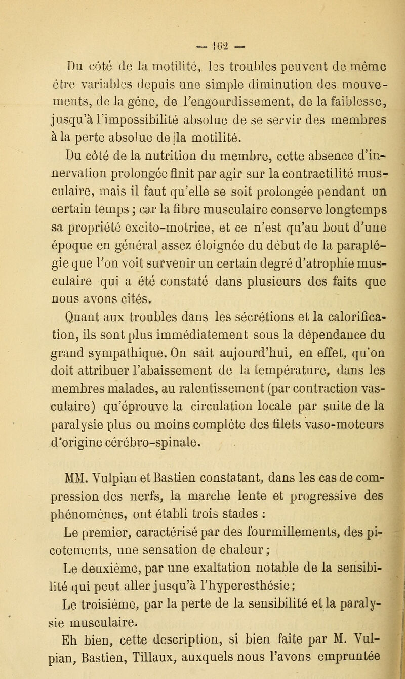 Du côté de la motilité, les troubles peuvent de même être variables depuis une simple diminution des mouve- ments, de la gêne, de l'engourdissement, de la faiblesse, jusqu'à l'impossibilité absolue de se servir des membres à la perte absolue de lia motilité. Du côté de la nutrition du membre, cette absence d'in- nervation prolongée finit par agir sur la contractilité mus- culaire, mais il faut qu'elle se soit prolongée pendant un certain temps ; car la fibre musculaire conserve longtemps sa propriété excito-motrice, et ce n'est qu'au bout d'une époque en général assez éloignée du début de la paraplé- gie que l'on voit survenir un certain degré d'atrophie mus- culaire qui a été constaté dans plusieurs des faits que nous avons cités. Quant aux troubles dans les sécrétions et la calorifica- tion, ils sont plus immédiatement sous la dépendance du grand sympathique. On sait aujourd'hui, en effet, qu'on doit attribuer l'abaissement de la température, dans ]es membres malades, au ralentissement (par contraction vas- culaire) qu'éprouve la circulation locale par suite de la paralysie plus ou moins complète des filets vaso-moteurs d'origine cérébro-spinale. MM. Vulpian et Bastien constatant, dans les cas de com- pression des nerfs, la marche lente et progressive des phénomènes, ont établi trois stades : Le premier, caractérisé par des fourmillements, des pi- cotements, une sensation de chaleur ; Le deuxième, par une exaltation notable de la sensibi- lité qui peut aller jusqu'à Thyperesthésie; Le troisième, par la perte de la sensibilité et la paraly- sie musculaire. Eh bien, cette description, si bien faite par M. Vul- pian, Bastien, Tillaux, auxquels nous l'avons empruntée