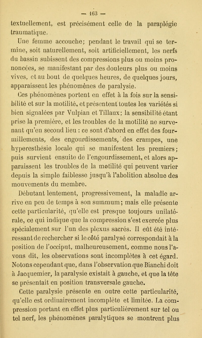 textuellement, est précisément celle de la paraplégie traumatique. Une femme accouche; pendant le travail qui se ter- mine, soit naturellement, soit artificiellement, les nerfs du bassin subissent des compressions plus ou moins pro- noncées, se manifestant par des douleurs plus ou moins vives, et au bout de quelques heures, de quelques jours, apparaissent les phénomènes de paralysie. Ces phénomènes portent en effet à la fois sur la sensi- bilité et sur la motilité, et présentent toutes les variétés si bien signalées par Vulpian etTillaux; la sensibilité étant prise la première, et les troubles de la motilité ne surve- nant qu'en second lieu : ce sont d'abord en effet des four- millements, des engourdissements, ' des crampes, une hypecesthésie locale qui se manifestent les premiers; puis survient ensuite de l'engourdissement, et alors ap- paraissent les troubles de la motilité qui peuvent varier depuis la simple faiblesse jusqu'à l'abolition absolue des mouvements du membre. Débutant lentement, progressivement, la maladie ar- rive en peu de temps à son summum; mais elle présente cette particularité, qu'elle est presque toujours unilaté- rale, ce qui indique que la compression s'est exercée plus spécialement sur l'un des plexus sacrés. 11 eût été inté- ressant de rechercher si le côté paralysé correspondait à la position de l'occiput, malheureusement, comme nous l'a- vons dit, les observations sont incomplètes à cet égard. Notons cependant que, dans l'observation que Bianchi doit à Jacquemier, la paralysie existait à gauche, et que la tête se présentait en position transversale gauche. Cette paralysie présente en outre cette particularité, qu'elle est ordinairement incomplète et limitée. La com- pression portant en effet plus particulièrement sur tel ou tel nerf, les phénomènes paralytiques se montrent plus