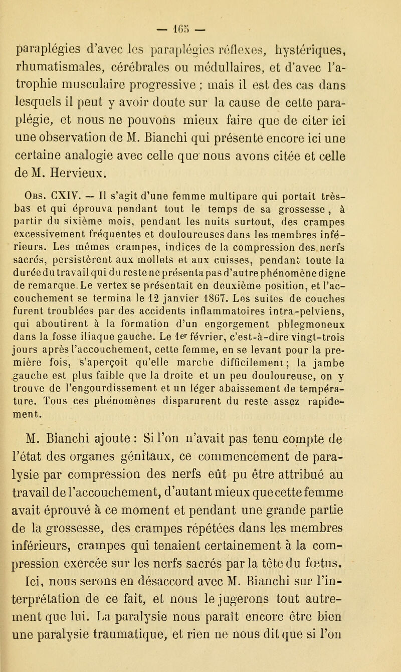 paraplégies d'avec les paraplégies réflexes, hystériques, rhumatismales, cérébrales ou médullaires, et d'avec l'a- trophie musculaire progressive ; mais il est des cas dans lesquels il peut y avoir doute sur la cause de cette para- plégie, et nous ne pouvons mieux faire que de citer ici une observation de M. Bianchi qui présente encore ici une certaine analogie avec celle que nous avons citée et celle de M. Hervieux. Obs. GXIV. — Il s'agit d'une femme multipare qui portait très- bas et qui éprouva pendant tout le temps de sa grossesse , à partir du sixième mois, pendant les nuits surtout, des crampes excessivement fréquentes et douloureuses dans les membres infé- rieurs. Les mêmes crampes, indices de la compression des nerfs sacrés, persistèrent aux mollets et aux cuisses, pendant toute la durée du travail qui d u reste ne présenta pas d'autre phénomène digne de remarque.Le vertex se présentait en deuxième position, et l'ac- couchement se termina le 12 janvier 1867. Les suites de couches furent troublées par des accidents inflammatoires intra-pelviens, qui aboutirent à la formation d'un engorgement phlegmoneux dans la fosse iliaque gauche. Le 1er février, c'est-à-dire vingt-trois jours après l'accouchement, cette femme, en se levant pour la pre- mière fois, s'aperçoit qu'elle marche difficilement; la jambe gauche est plus faible que la droite et un peu douloureuse, on y trouve de l'engourdissement et un léger abaissement de tempéra- ture. Tous ces phénomènes disparurent du reste assez rapide- ment. M. Bianchi ajoute : Si l'on n'avait pas tenu compte de l'état des organes génitaux, ce commencement de para- lysie par compression des nerfs eût pu être attribué au travail de l'accouchement, d'autant mieux que cette femme avait éprouvé à ce moment et pendant une grande partie de la grossesse, des crampes répétées dans les membres inférieurs, crampes qui tenaient certainement à la com- pression exercée sur les nerfs sacrés par la tête du fœtus. Ici, nous serons en désaccord avec M. Bianchi sur l'in- terprétation de ce fait, et nous le jugerons tout autre- ment que lui. La paralysie nous paraît encore être bien une paralysie traumatique, et rien ne nous dit que si l'on