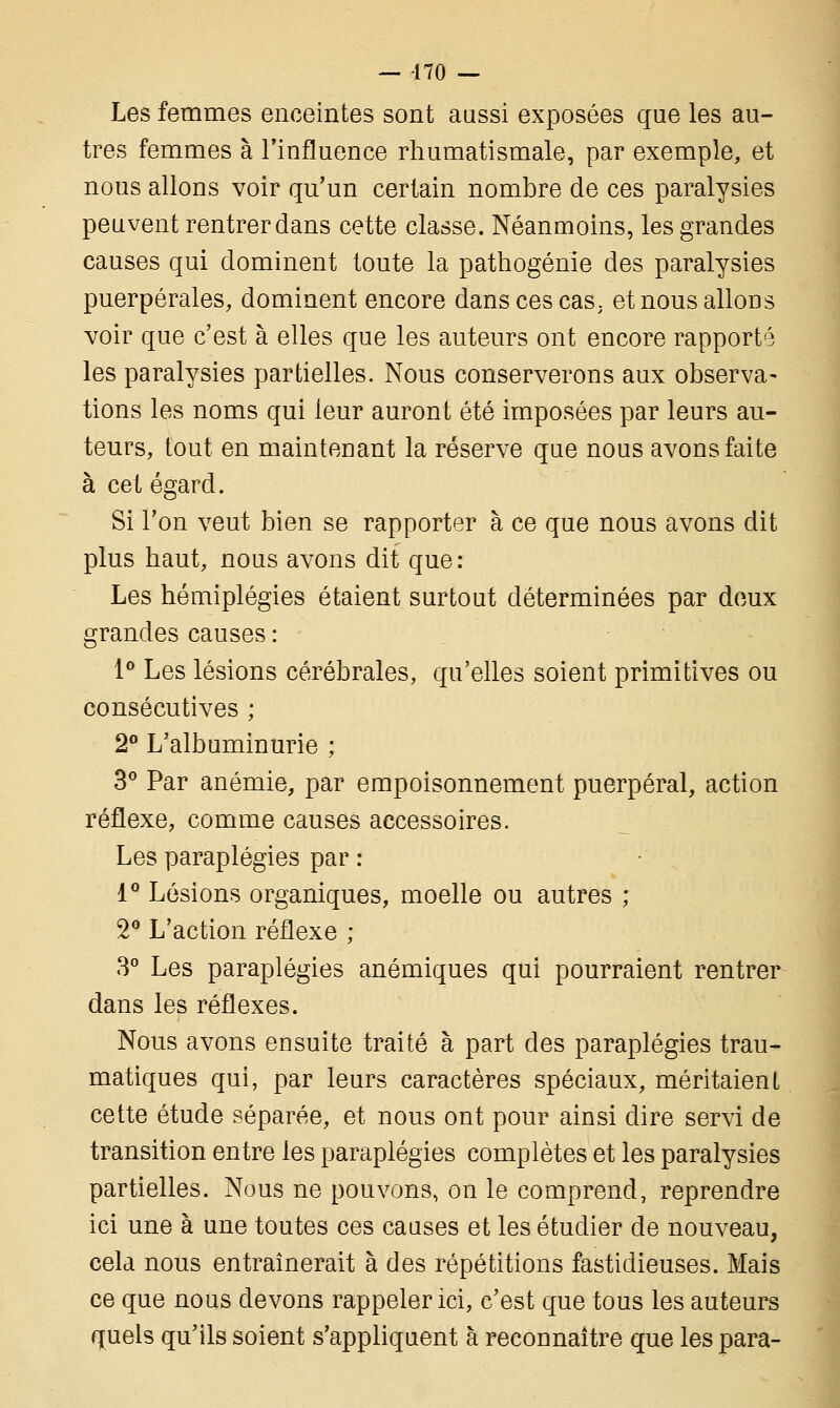 Les femmes enceintes sont aussi exposées que les au- tres femmes à l'influence rhumatismale, par exemple, et nous allons voir qu'un certain nombre de ces paralysies peuvent rentrer dans cette classe. Néanmoins, les grandes causes qui dominent toute la pathogénîe des paralysies puerpérales, dominent encore dans ces cas, et nous allons voir que c'est à elles que les auteurs ont encore rapporté les paralysies partielles. Nous conserverons aux observa- tions les noms qui leur auront été imposées par leurs au- teurs, tout en maintenant la réserve que nous avons faite à cet égard. Si l'on veut bien se rapporter à ce que nous avons dit plus haut, nous avons dit que : Les hémiplégies étaient surtout déterminées par deux grandes causes : 1° Les lésions cérébrales, qu'elles soient primitives ou consécutives ; 2° L'albuminurie ; 3° Par anémie, par empoisonnement puerpéral, action réflexe, comme causes accessoires. Les paraplégies par : 1° Lésions organiques, moelle ou autres ; 2° L'action réflexe ; 3° Les paraplégies anémiques qui pourraient rentrer dans les réflexes. Nous avons ensuite traité à part des paraplégies trau- matiques qui, par leurs caractères spéciaux, méritaient cette étude séparée, et nous ont pour ainsi dire servi de transition entre les paraplégies complètes et les paralysies partielles. Nous ne pouvons, on le comprend, reprendre ici une à une toutes ces causes et les étudier de nouveau, cela nous entraînerait à des répétitions fastidieuses. Mais ce que nous devons rappeler ici, c'est que tous les auteurs quels qu'ils soient s'appliquent à reconnaître que les para-