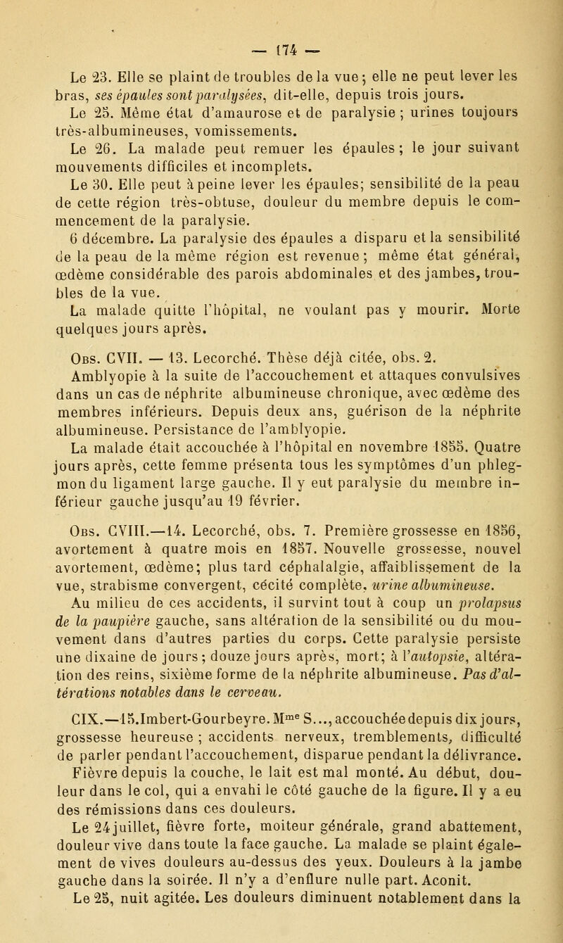 Le 23. Elle se plaint de troubles de la vue ; elle ne peut lever les bras, ses épaules sont paralysées, dit-elle, depuis trois jours. Le 25. Même état d'amaurose et de paralysie ; urines toujours très-albumineuses, vomissements. Le 26. La malade peut remuer les épaules; le jour suivant mouvements difficiles et incomplets. Le 30. Elle peut à peine lever les épaules; sensibilité de la peau de cette région très-obtuse, douleur du membre depuis le com- mencement de la paralysie. 6 décembre. La paralysie des épaules a disparu et la sensibilité de la peau de la même région est revenue; même état général, œdème considérable des parois abdominales et des jambes, trou- bles de la vue. La malade quitte l'hôpital, ne voulant pas y mourir. Morte quelques jours après. Obs. CVIL — 13. Lecorché. Thèse déjà citée, obs. 2. Amblyopie à la suite de l'accouchement et attaques convulsives dans un cas de néphrite albumineuse chronique, avec œdème des membres inférieurs. Depuis deux ans, guérison de la néphrite albumineuse. Persistance de l'amblyopie. La malade était accouchée à l'hôpital en novembre 1855. Quatre jours après, cette femme présenta tous les symptômes d'un phleg- mon du ligament large gauche. Il y eut paralysie du membre in- férieur gauche jusqu'au 19 février. Obs. GVIII.—14. Lecorché, obs. 7. Première grossesse en 1856, avortement à quatre mois en 1857. Nouvelle grossesse, nouvel avortement, œdème; plus tard céphalalgie, affaiblissement de la vue, strabisme convergent, cécité complète, urine albumineuse. Au milieu de ces accidents, il survint tout à coup un prolapsus de la paupière gauche, sans altération de la sensibilité ou du mou- vement dans d'autres parties du corps. Cette paralysie persiste une dixaine de jours; douze jours après, mort; à Vautopsie, altéra- tion des reins, sixième forme de la néphrite albumineuse. Pas d'al- térations notables dans le cerveau. GIX.—15.Imbert-Gk>urbeyre.MmeS...,accouchéedepuisdixjours, grossesse heureuse ; accidents nerveux, tremblements, difficulté de parler pendant l'accouchement, disparue pendant la délivrance. Fièvre depuis la couche, le lait est mal monté. Au début, dou- leur dans le col, qui a envahi le côté gauche de la figure. Il y a eu des rémissions dans ces douleurs. Le 24 juillet, fièvre forte, moiteur générale, grand abattement, douleur vive dans toute la face gauche. La malade se plaint égale- ment de vives douleurs au-dessus des yeux. Douleurs à la jambe gauche dans la soirée. Il n'y a d'enflure nulle part. Aconit. Le 25, nuit agitée. Les douleurs diminuent notablement dans la