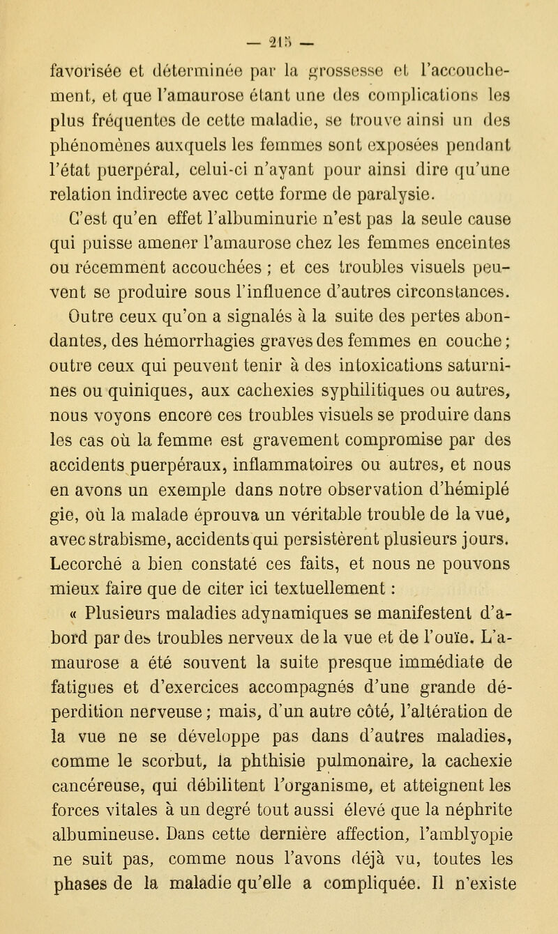 — 245 — favorisée et déterminée par la grossesse et l'accouche- ment, et que l'amaurose étant une des complications les plus fréquentes de cette maladie, se trouve ainsi un des phénomènes auxquels les femmes sont exposées pendant l'état puerpéral, celui-ci n'ayant pour ainsi dire qu'une relation indirecte avec cette forme de paralysie. C'est qu'en effet l'albuminurie n'est pas la seule cause qui puisse amener l'amaurose chez les femmes enceintes ou récemment accouchées ; et ces troubles visuels peu- vent se produire sous l'influence d'autres circonstances. Outre ceux qu'on a signalés à la suite des pertes abon- dantes, des hémorrhagies graves des femmes en couche ; outre ceux qui peuvent tenir à des intoxications saturni- nes ou quiniques, aux cachexies syphilitiques ou autres, nous voyons encore ces troubles visuels se produire dans les cas où la femme est gravement compromise par des accidents puerpéraux, inflammatoires ou autres, et nous en avons un exemple dans notre observation d'hémiplé gie, où la malade éprouva un véritable trouble de la vue, avec strabisme, accidents qui persistèrent plusieurs jours. Lecorché a bien constaté ces faits, et nous ne pouvons mieux faire que de citer ici textuellement : « Plusieurs maladies adynamiques se manifestent d'a- bord par des troubles nerveux de la vue et de l'ouïe, L'a- maurose a été souvent la suite presque immédiate de fatigues et d'exercices accompagnés d'une grande dé- perdition nerveuse ; mais, d'un autre côté, l'altération de la vue ne se développe pas dans d'autres maladies, comme le scorbut, la phthisie pulmonaire, la cachexie cancéreuse, qui débilitent l'organisme, et atteignent les forces vitales à un degré tout aussi élevé que la néphrite albumineuse. Dans cette dernière affection, i'amblyopie ne suit pas, comme nous l'avons déjà vu, toutes les phases de la maladie qu'elle a compliquée. Il n'existe