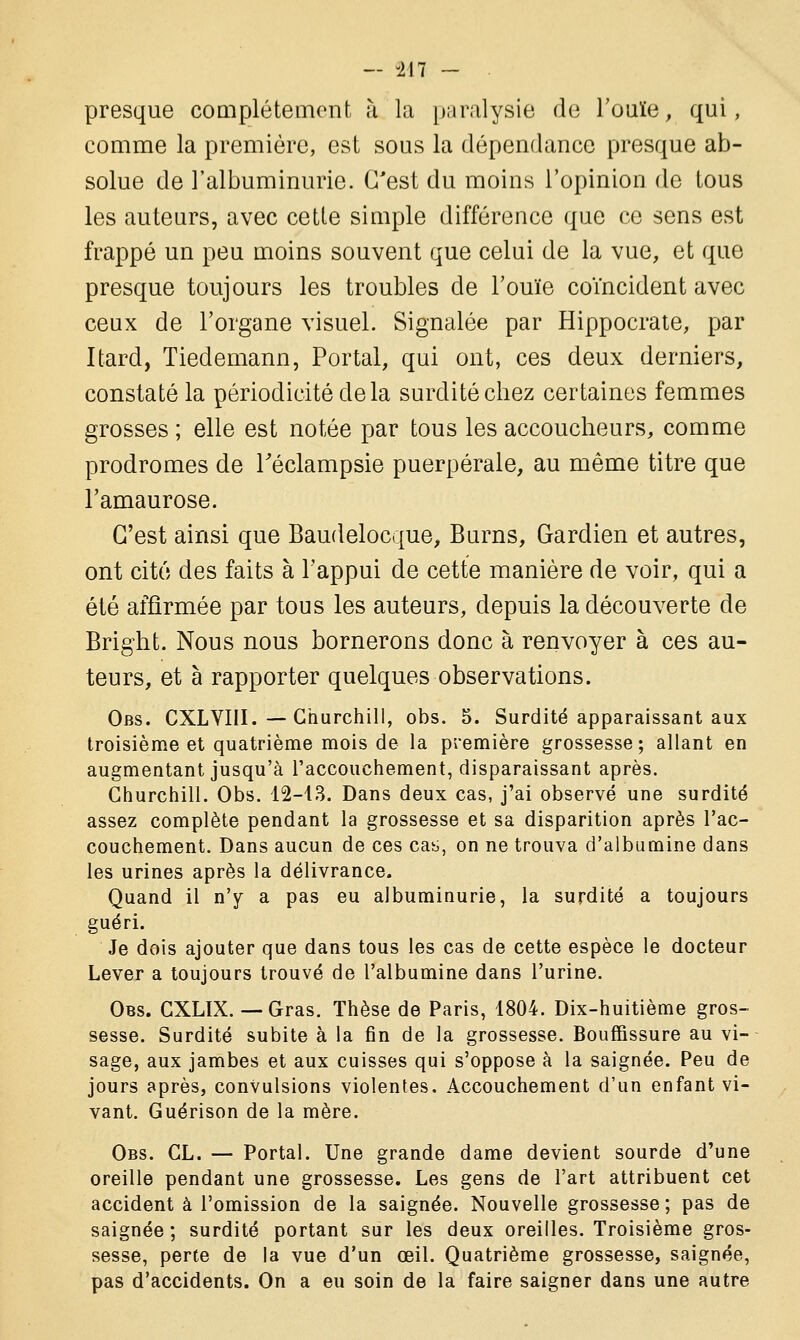 presque complètement à la paralysie de l'ouïe, qui, comme la première, est sous la dépendance presque ab- solue de l'albuminurie. C'est du moins l'opinion de tous les auteurs, avec cette simple différence que ce sens est frappé un peu moins souvent que celui de la vue, et que presque toujours les troubles de l'ouïe coïncident avec ceux de l'organe visuel. Signalée par Hippocrate, par Itard, Tiedemann, Portai, qui ont, ces deux derniers, constaté la périodicité de la surdité chez certaines femmes grosses ; elle est notée par tous les accoucheurs, comme prodromes de Féclampsie puerpérale, au même titre que l'amaurose. C'est ainsi que Baudelocque, Burns, Gardien et autres, ont cité des faits à l'appui de cette manière de voir, qui a été affirmée par tous les auteurs, depuis la découverte de Bright. Nous nous bornerons donc à renvoyer à ces au- teurs, et à rapporter quelques observations. Obs. CXLVIII. — Churchill, obs. 5. Surdité apparaissant aux troisième et quatrième mois de la première grossesse; allant en augmentant jusqu'à l'accouchement, disparaissant après. Churchill. Obs. 12-13. Dans deux cas, j'ai observé une surdité assez complète pendant la grossesse et sa disparition après l'ac- couchement. Dans aucun de ces cas, on ne trouva d'albumine dans les urines après la délivrance. Quand il n'y a pas eu albuminurie, la surdité a toujours guéri. Je dois ajouter que dans tous les cas de cette espèce le docteur Lever a toujours trouvé de l'albumine dans l'urine. Obs. CXLIX. — Gras. Thèse de Paris, 1804. Dix-huitième gros- sesse. Surdité subite à la fin de la grossesse. Bouffissure au vi- sage, aux jambes et aux cuisses qui s'oppose à la saignée. Peu de jours après, convulsions violentes. Accouchement d'un enfant vi- vant. Guérison de la mère. Obs. CL. — Portai. Une grande dame devient sourde d'une oreille pendant une grossesse. Les gens de l'art attribuent cet accident à l'omission de la saignée. Nouvelle grossesse; pas de saignée; surdité portant sur les deux oreilles. Troisième gros- sesse, perte de la vue d'un œil. Quatrième grossesse, saignée, pas d'accidents. On a eu soin de la faire saigner dans une autre