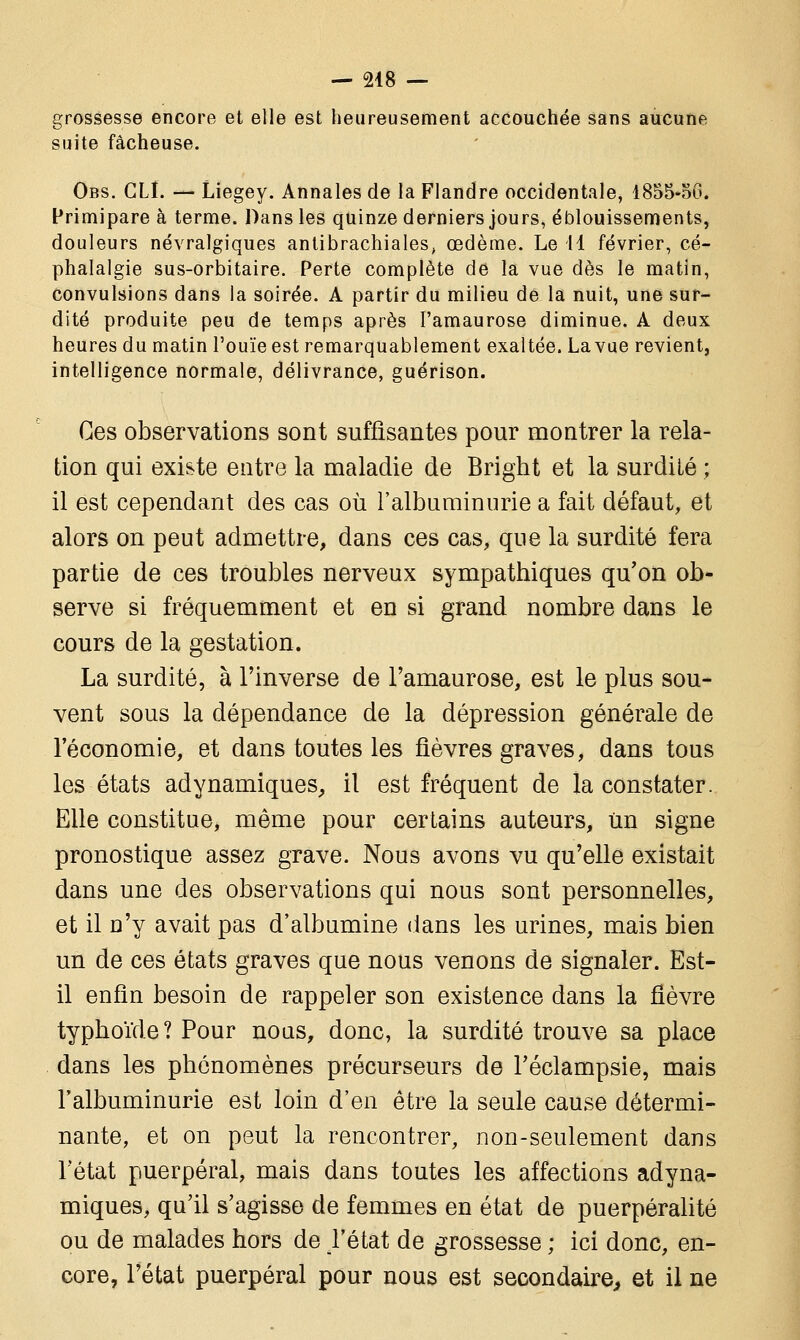 grossesse encore et elle est heureusement accouchée sans aucune suite fâcheuse. Obs. CLI. — Liegey. Annales de la Flandre occidentale, 1855-56. Primipare à terme. Dans les quinze derniers jours, éblouissements, douleurs névralgiques antibrachiales, œdème. Le 11 février, cé- phalalgie sus-orbitaire. Perte complète de la vue dès le matin, convulsions dans la soirée. A partir du milieu de la nuit, une sur- dité produite peu de temps après l'amaurose diminue. A deux heures du matin l'ouïe est remarquablement exaltée. La vue revient, intelligence normale, délivrance, guérison. Ces observations sont suffisantes pour montrer la rela- tion qui existe entre la maladie de Bright et la surdité ; il est cependant des cas où l'albuminurie a fait défaut, et alors on peut admettre, dans ces cas, que la surdité fera partie de ces troubles nerveux sympathiques qu'on ob- serve si fréquemment et en si grand nombre dans le cours de la gestation. La surdité, à l'inverse de l'amaurose, est le plus sou- vent sous la dépendance de la dépression générale de l'économie, et dans toutes les fièvres graves, dans tous les états adynamiques, il est fréquent de la constater. Elle constitue, même pour certains auteurs, tin signe pronostique assez grave. Nous avons vu qu'elle existait dans une des observations qui nous sont personnelles, et il n'y avait pas d'albumine dans les urines, mais bien un de ces états graves que nous venons de signaler. Est- il enfin besoin de rappeler son existence dans la fièvre typhoïde? Pour nous, donc, la surdité trouve sa place dans les phénomènes précurseurs de l'éclampsie, mais l'albuminurie est loin d'en être la seule cause détermi- nante, et on peut la rencontrer, non-seulement dans l'état puerpéral, mais dans toutes les affections adyna- miques, qu'il s'agisse de femmes en état de puerpéralité ou de malades hors de l'état de grossesse ; ici donc, en- core, l'état puerpéral pour nous est secondaire, et il ne