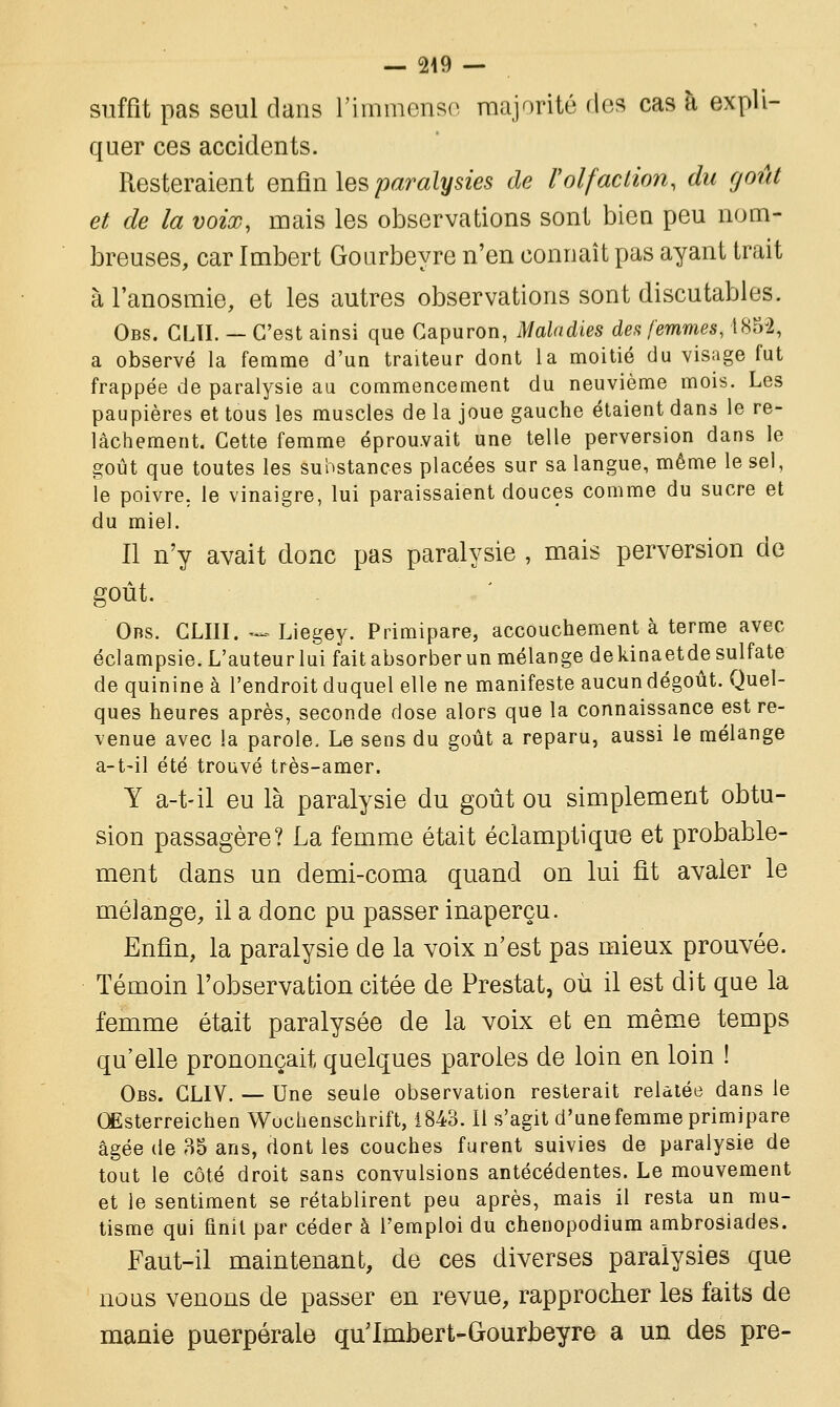 — 249 — suffît pas seul dans l'immense majorité dos cas à expli- quer ces accidents. Resteraient enfin les paralysies de l'olfaction, du goût et de la voix, mais les observations sont bien peu nom- breuses, car Imbert Gourbeyre n'en connaît pas ayant trait àl'anosmie, et les autres observations sont discutables. Obs. GLÏI. — C'est ainsi que Gapuron, Maladies des femmes, 1852, a observé la femme d'un traiteur dont la moitié du visage fut frappée de paralysie au commencement du neuvième mois. Les paupières et tous les muscles de la joue gauche étaient dans le re- lâchement. Cette femme éprouvait une telle perversion dans le goût que toutes les substances placées sur sa langue, même le sel, le poivre, le vinaigre, lui paraissaient douces comme du sucre et du miel. Il n'y avait donc pas paralysie , mais perversion de goût. Obs. CLIII. *~ Liegey. Primipare, accouchement à terme avec éclampsie. L'auteur lui fait absorber un mélange de kinaetde sulfate de quinine à l'endroit duquel elle ne manifeste aucun dégoût. Quel- ques heures après, seconde dose alors que la connaissance est re- venue avec la parole. Le sens du goût a reparu, aussi le mélange a-t-il été trouvé très-amer. Y a-t-il eu là paralysie du goût ou simplement obtu- sion passagère? La femme était éclamptique et probable- ment dans un demi-coma quand on lui fît avaler le mélange, il a donc pu passer inaperçu. Enfin, la paralysie de la voix n'est pas mieux prouvée. Témoin l'observation citée de Prestat, où il est dit que la femme était paralysée de la voix et en même temps qu'elle prononçait quelques paroles de loin en loin ! Obs. CLIV. — Une seule observation resterait relatée dans le Œsterreichen Wochenschrift, 1843. Il s'agit d'une femme primipare âgée de 35 ans, dont les couches furent suivies de paralysie de tout le côté droit sans convulsions antécédentes. Le mouvement et le sentiment se rétablirent peu après, mais il resta un mu- tisme qui finit par céder à l'emploi du chenopodium ambrosiades. Faut-il maintenant, de ces diverses paralysies que nous venons de passer en revue, rapprocher les faits de manie puerpérale qu'Imbert-Gourbeyre a un des pre-