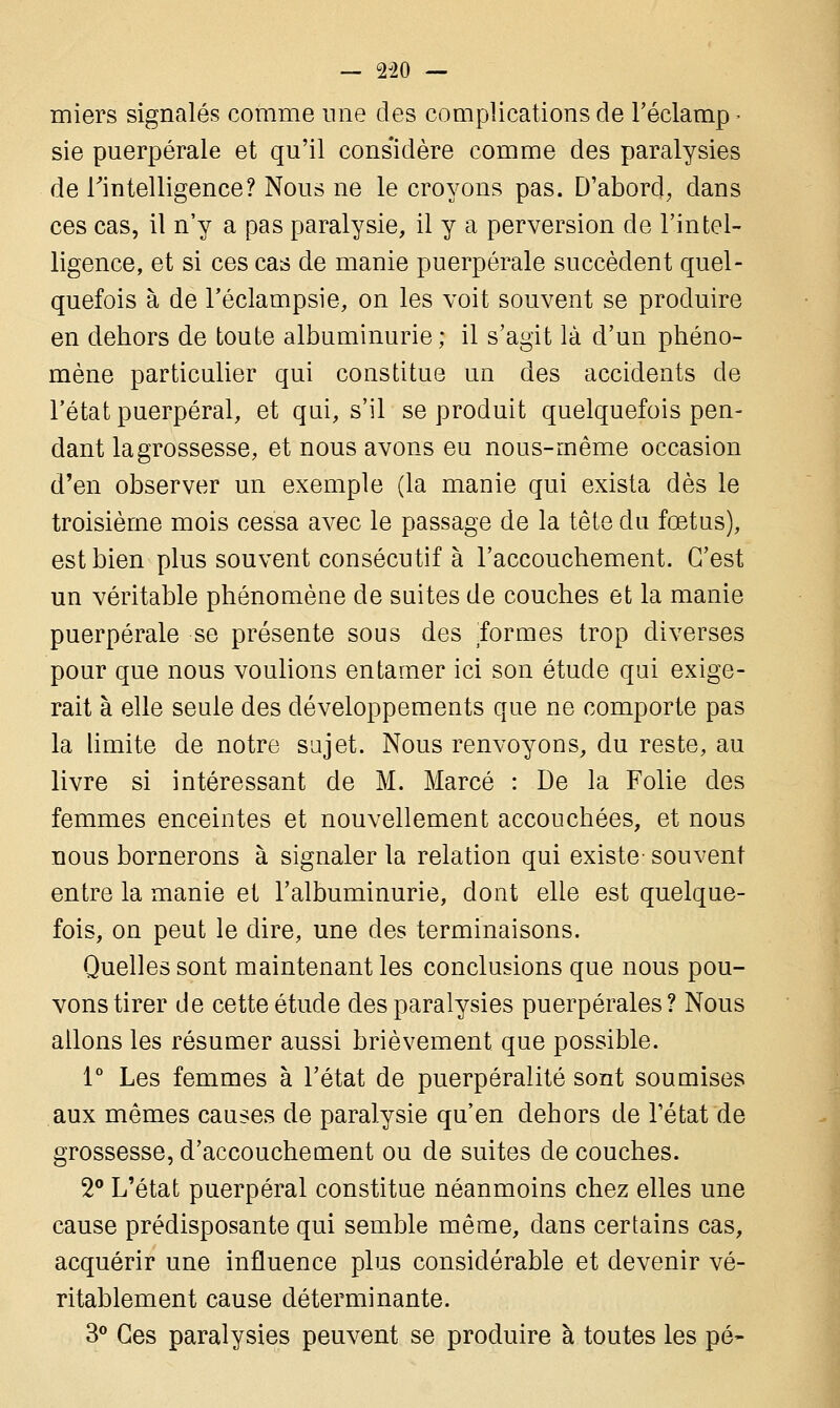— 2J20 — miers signalés comme une des complications de l'éclamp - sie puerpérale et qu'il considère comme des paralysies de Inintelligence? Nous ne le croyons pas. D'abord, dans ces cas, il n'y a pas paralysie, il y a perversion de l'intel- ligence, et si ces cas de manie puerpérale succèdent quel- quefois à de Téclampsie, on les voit souvent se produire en dehors de toute albuminurie; il s'agit là d'un phéno- mène particulier qui constitue un des accidents de l'état puerpéral, et qui, s'il se produit quelquefois pen- dant la grossesse, et nous avons eu nous-même occasion d'en observer un exemple (la manie qui exista dès le troisième mois cessa avec le passage de la tête du fœtus), est bien plus souvent consécutif à l'accouchement. C'est un véritable phénomène de suites de couches et la manie puerpérale se présente sous des .formes trop diverses pour que nous voulions entamer ici son étude qui exige- rait à elle seule des développements que ne comporte pas la limite de notre sujet. Nous renvoyons, du reste, au livre si intéressant de M. Marcé : De la Folie des femmes enceintes et nouvellement accouchées, et nous nous bornerons à signaler la relation qui existe- souvent entre la manie et l'albuminurie, dont elle est quelque- fois, on peut le dire, une des terminaisons. Quelles sont maintenant les conclusions que nous pou- vons tirer de cette étude des paralysies puerpérales? Nous allons les résumer aussi brièvement que possible. 1° Les femmes à l'état de puerpéralité sont soumises aux mêmes causes de paralysie qu'en dehors de l'état de grossesse, d'accouchement ou de suites de couches. 2° L'état puerpéral constitue néanmoins chez elles une cause prédisposante qui semble même, dans certains cas, acquérir une influence plus considérable et devenir vé- ritablement cause déterminante. 3° Ces paralysies peuvent se produire à toutes les pé-