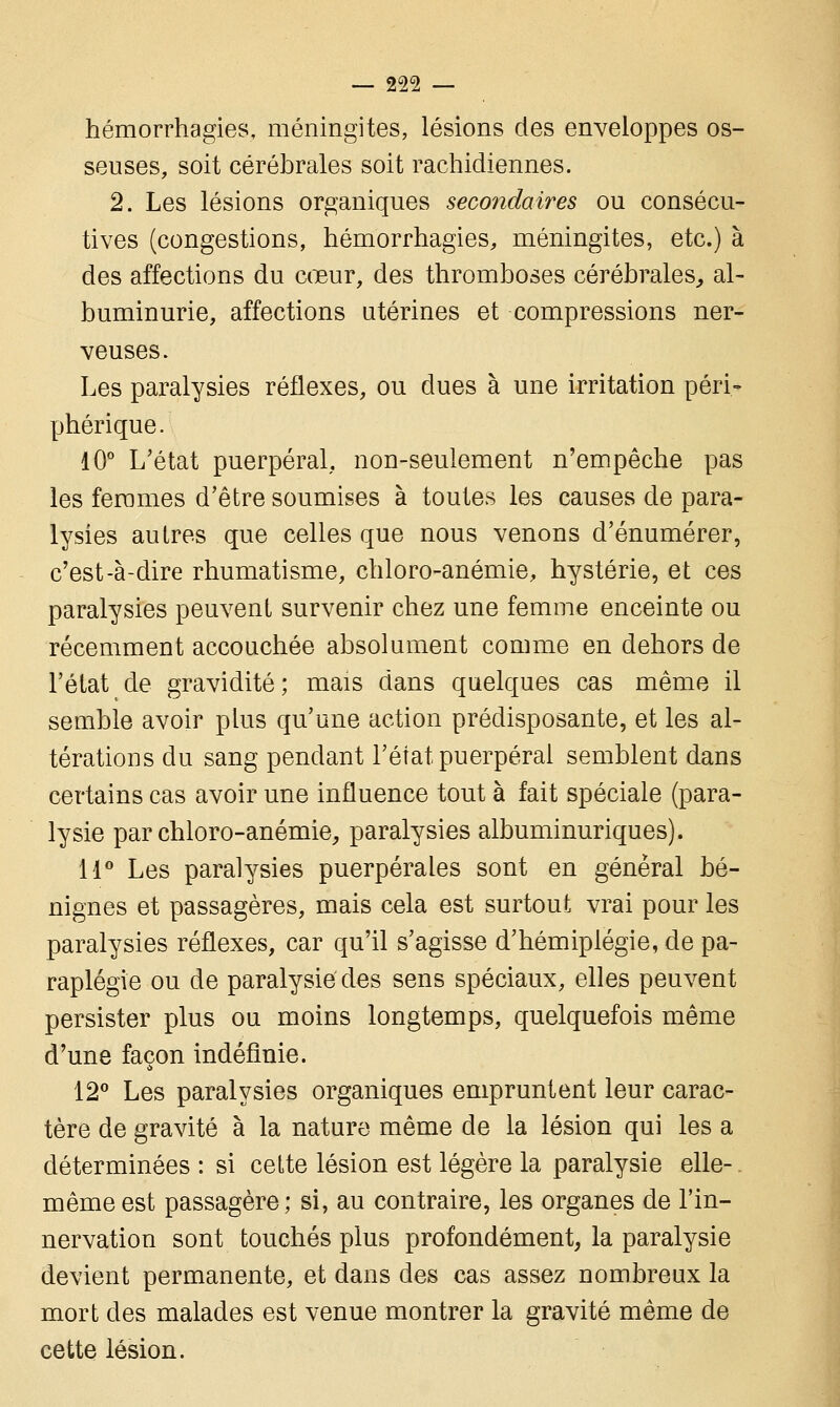 hémorrhagies, méningites, lésions des enveloppes os- seuses, soit cérébrales soit rachidiennes. 2. Les lésions organiques secondaires ou consécu- tives (congestions, hémorrhagies, méningites, etc.) à des affections du cœur, des thromboses cérébrales, al- buminurie, affections utérines et compressions ner- veuses. Les paralysies réflexes, ou dues à une irritation péri- phérique. 10° L'état puerpéral, non-seulement n'empêche pas les femmes d'être soumises à toutes les causes de para- lysies autres que celles que nous venons d'énumérer, c'est-à-dire rhumatisme, chloro-anémie, hystérie, et ces paralysies peuvent survenir chez une femme enceinte ou récemment accouchée absolument comme en dehors de l'état de gravidité; mais dans quelques cas même il semble avoir plus qu'une action prédisposante, et les al- térations du sang pendant l'état puerpéral semblent dans certains cas avoir une influence tout à fait spéciale (para- lysie par chloro-anémie, paralysies albuminuriques). 11° Les paralysies puerpérales sont en général bé- nignes et passagères, mais cela est surtout vrai pour les paralysies réflexes, car qu'il s'agisse d'hémiplégie, de pa- raplégie ou de paralysie des sens spéciaux, elles peuvent persister plus ou moins longtemps, quelquefois même d'une façon indéfinie. 12° Les paralysies organiques empruntent leur carac- tère de gravité à la nature même de la lésion qui les a déterminées : si cette lésion est légère la paralysie elle- même est passagère; si, au contraire, les organes de l'in- nervation sont touchés plus profondément, la paralysie devient permanente, et dans des cas assez nombreux la mort des malades est venue montrer la gravité même de cette lésion.