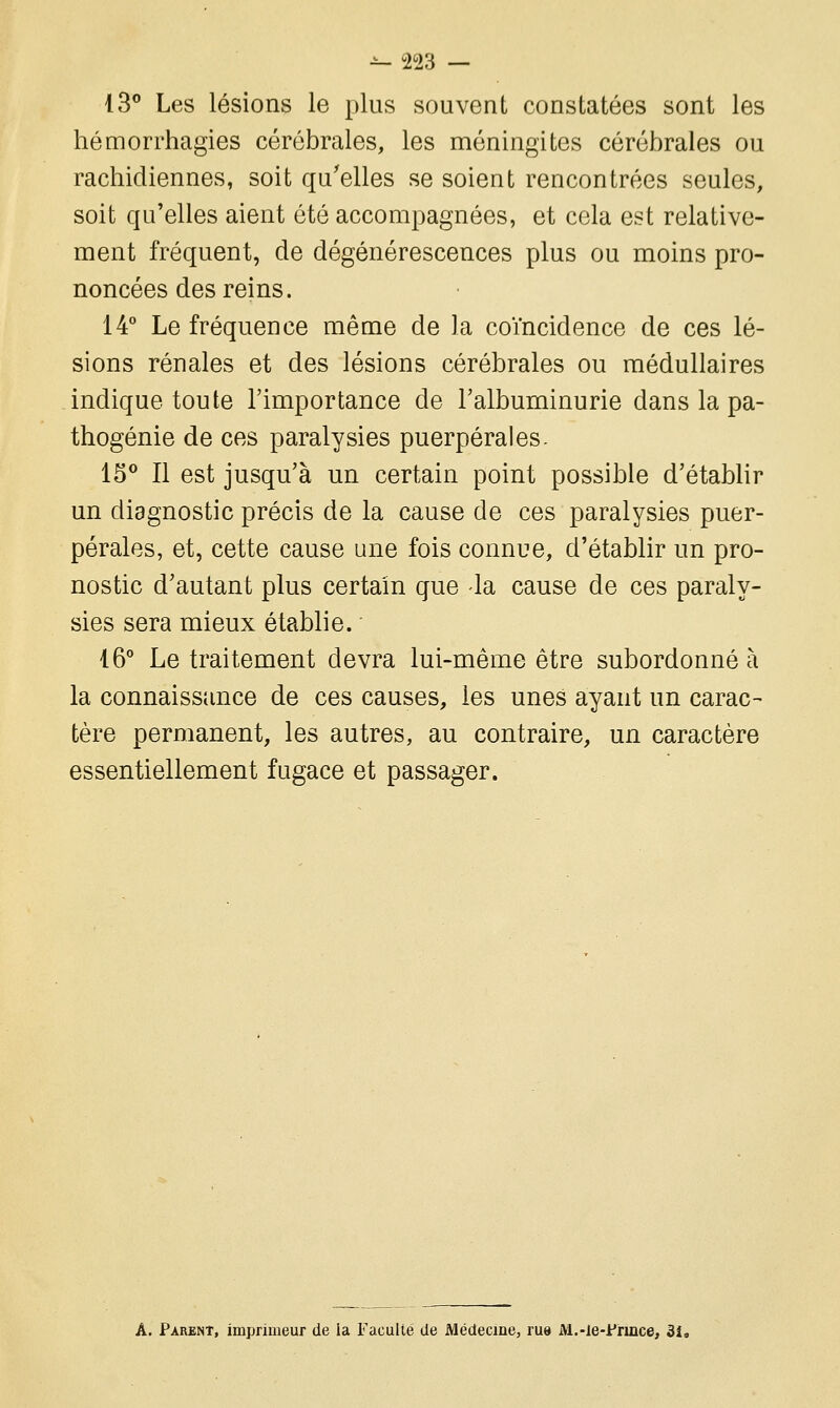 13° Les lésions le plus souvent constatées sont les hémorrhagies cérébrales, les méningites cérébrales ou rachidiennes, soit qu'elles se soient rencontrées seules, soit qu'elles aient été accompagnées, et cela est relative- ment fréquent, de dégénérescences plus ou moins pro- noncées des reins. 14° Le fréquence même de la coïncidence de ces lé- sions rénales et des lésions cérébrales ou médullaires indique toute l'importance de l'albuminurie dans la pa- thogénie de ces paralysies puerpérales. 15° Il est jusqu'à un certain point possible d'établir un diagnostic précis de la cause de ces paralysies puer- pérales, et, cette cause une fois connue, d'établir un pro- nostic d'autant plus certain que -la cause de ces paraly- sies sera mieux établie. 16° Le traitement devra lui-même être subordonné à la connaissance de ces causes, les unes ayant un carac- tère permanent, les autres, au contraire, un caractère essentiellement fugace et passager. A. Parent, imprimeur de ia Faculté de Médecine, ru» M.-le-Fnnce, 3i.