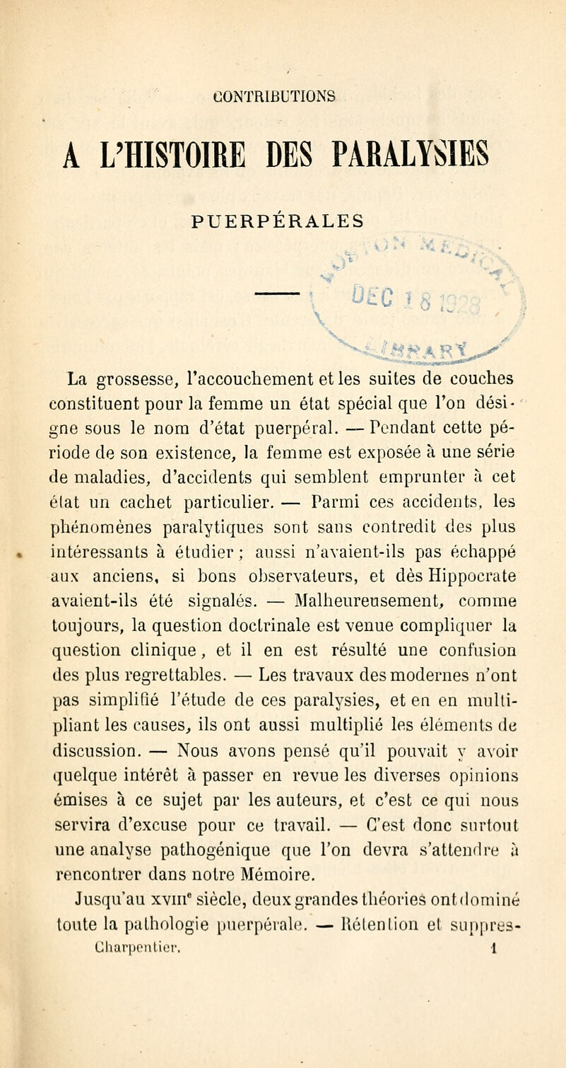 CONTRIBUTIONS A L'HISTOIRE DES PARALYSIES PUERPERALES ?£*AR^ La grossesse, l'accouchement et les suites de couches constituent pour la femme un état spécial que l'on dési- gne sous le nom d'état puerpéral. —Pendant cette pé- riode de son existence, la femme est exposée à une série de maladies, d'accidents qui semblent emprunter à cet état un cachet particulier. — Parmi ces accidents, les phénomènes paralytiques sont sans contredit des plus intéressants à étudier ; aussi n'avaient-ils pas échappé aux anciens, si bons observateurs, et dès Hippocrate avaient-ils été signalés. — Malheureusement, comme toujours, la question doctrinale est venue compliquer la question clinique, et il en est résulté une confusion des plus regrettables. — Les travaux des modernes n'ont pas simplifié l'étude de ces paralysies, et en en multi- pliant les causes, ils ont aussi multiplié les éléments de discussion. — Nous avons pensé qu'il pouvait y avoir quelque intérêt à passer en revue les diverses opinions émises à ce sujet par les auteurs, et c'est ce qui nous servira d'excuse pour ce travail. — C'est donc surtout une analyse pathogénique que l'on devra s'attendre à rencontrer dans notre Mémoire. Jusqu'au xvnf siècle, deux grandes théories ont dominé toute la pathologie puerpérale. — Rétention et suppres-