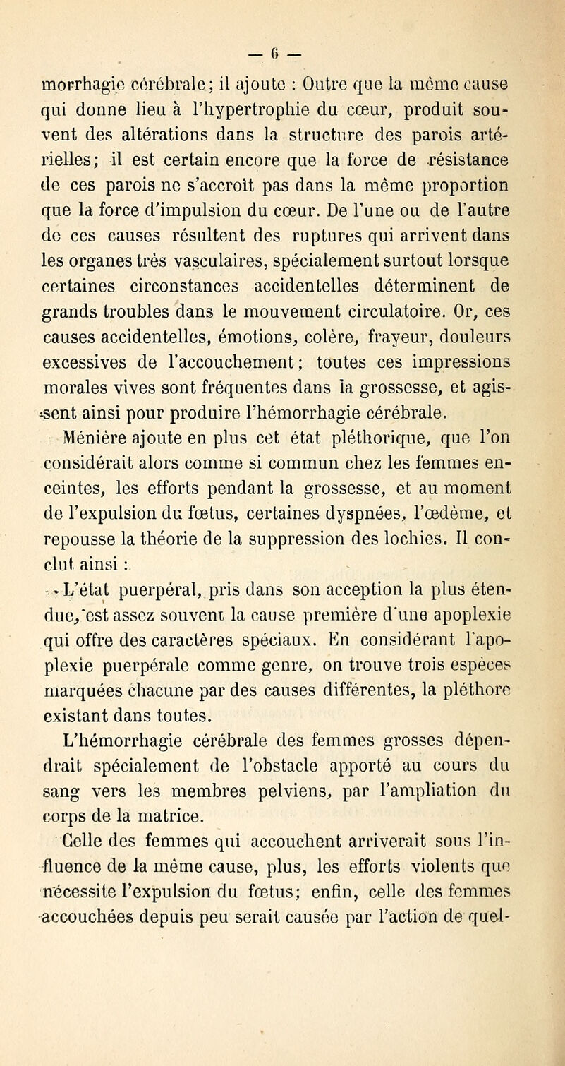 morrhagie cérébrale; il ajoute : Outre que la même cause qui donne lieu à l'hypertrophie du cœur, produit sou- vent des altérations dans la structure des parois arté- rielles; il est certain encore que la force de résistance de ces parois ne s'accroit pas dans la même proportion que la force d'impulsion du cœur. De l'une ou de l'autre de ces causes résultent des ruptures qui arrivent dans les organes très vasculaires, spécialement surtout lorsque certaines circonstances accidentelles déterminent de grands troubles dans le mouvement circulatoire. Or, ces causes accidentelles, émotions, colère, frayeur, douleurs excessives de l'accouchement ; toutes ces impressions morales vives sont fréquentes dans la grossesse, et agis- sent ainsi pour produire l'hémorrhagie cérébrale. Ménière ajoute en plus cet état pléthorique, que l'on considérait alors comme si commun chez les femmes en- ceintes, les efforts pendant la grossesse, et au moment de l'expulsion du fœtus, certaines dyspnées, l'œdème, et repousse la théorie de la suppression des lochies. Il con- clut, ainsi : -.-L'état puerpéral, pris dans son acception la plus éten- due, est assez souvent la cause première d'une apoplexie qui offre des caractères spéciaux. En considérant l'apo- plexie puerpérale comme genre, on trouve trois espèces marquées chacune par des causes différentes, la pléthore existant dans toutes. L'hémorrhagie cérébrale des femmes grosses dépen- drait spécialement de l'obstacle apporté au cours du sang vers les membres pelviens, par l'ampliation du corps de la matrice. Celle des femmes qui accouchent arriverait sous l'in- fluence de la même cause, plus, les efforts violents que nécessite l'expulsion du fœtus; enfin, celle des femmes accouchées depuis peu serait causée par l'action de quel-