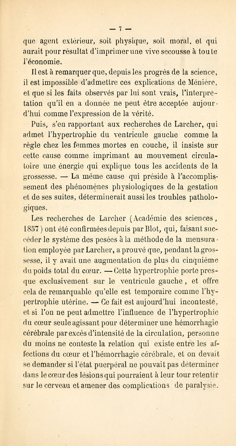 que agent extérieur, soit physique, soit moral, et qui aurait pour résultat d'imprimer une vive secousse à toute l'économie. Il est à remarquer que, depuis les progrès de la science, il est impossible d'admettre ces explications de Ménière, et que si les faits observés par lui sont vrais, l'interpré- tation qu'il en a donnée ne peut être acceptée aujour- d'hui comme l'expression de la vérité. Puis, s'en rapportant aux recherches de Larcher, qui admet l'hypertrophie du ventricule gauche comme la règle chez les femmes mortes en couche, il insiste sur cette cause comme imprimant au mouvement circula- toire une énergie qui explique tous les accidents de la grossesse. — La même cause qui préside à Faccomplis- sement des phénomènes physiologiques de la gestation et de ses suites, déterminerait aussi les troubles patholo- giques. Les recherches de Larcher (Académie des sciences, 1857) ont été confirmées depuis parBlot, qui, faisant suc- céder le système des pesées à la méthode de la mensura- tion employée par Larcher, a prouvé que, pendant la gros- sesse, il y avait une augmentation de plus du cinquième du poids total du cœur. —Cette hypertrophie porte pres- que exclusivement sur le ventricule gauche, et offre cela de remarquable qu'elle est temporaire comme l'hy- pertrophie utérine. — Ce fait est aujourd'hui incontesté, et si l'on ne peut admettre l'influence de l'hypertrophie du cœur seule agissant pour déterminer une hémorrhagie cérébrale par excès d'intensité de la circulation, personne du moins ne conteste la relation qui existe entre les af- fections du cœur et l'hémorrhagie cérébrale, et on devait se demander si l'état puerpéral ne pouvait pas déterminer dans le cœur des lésions qui pourraient à leur tour retentir sur le cerveau et amener des complications de paralysie.