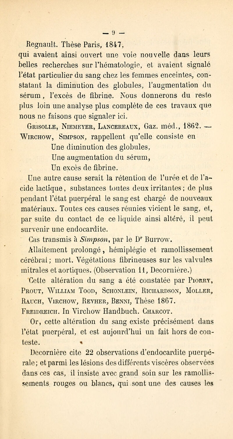 Regnault. Thèse Paris, 1847, qui avaient ainsi ouvert une voie nouvelle dans leurs belles recherches sur l'hématologie, et avaient signalé l'état particulier du sang chez les femmes enceintes, con- statant la diminution des globules, l'augmentation du sérum, l'excès de fibrine. Nous donnerons du reste plus loin une analyse plus complète de ces travaux que nous ne faisons que signaler ici. Grisolle, Niemeyer, Lancereaux, Gaz. méd., 1862. —. Wirchow, Simpson, rappellent qu'elle consiste en Une diminution des globules, Une augmentation du sérum, Un excès de fibrine. Une autre cause serait la rétention de l'urée et de l'a- cide laclique, substances toutes deux irritantes ; de plus pendant l'état puerpéral le sang est chargé de nouveaux matériaux. Toutes ces causes réunies vicient le sang, et, par suite du contact de ce liquide ainsi altéré, il peut survenir une endocardite. Cas transmis à Simpson, par le Dr Burrow. Allaitement prolongé, hémiplégie et ramollissement cérébral ; mort. Végétations fibrineuses sur les valvules mitrales etaortiques. (Observation 11, Decornière.) Cette altération du sang a été constatée par Piorry, Prout, William Tood, Schonlein, Richàrdson, Moller, Rauch, Virchow, Reyher, Benni, Thèse 1867. Freidreich. In Virchow Handbuch. Charcot. Or, cette altération du sang existe précisément dans l'état puerpéral, et est aujourd'hui un fait hors de con- teste. » Decornière cite 22 observations d'endocardite puerpé- rale; et parmi les lésions des différents viscères observées dans ces cas, il insiste avec grand soin sur les ramollis- sements rouges ou blancs, qui sont une des causes les